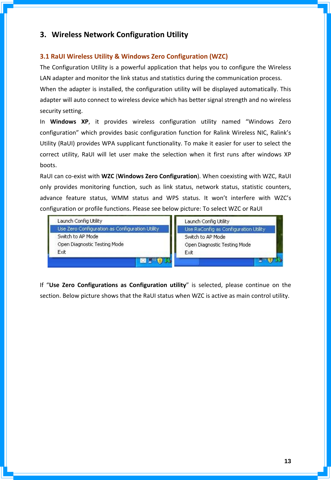  133. WirelessNetworkConfigurationUtility3.1RaUIWirelessUtility&amp;WindowsZeroConfiguration(WZC)TheConfigurationUtilityisapowerfulapplicationthathelpsyoutoconfiguretheWirelessLANadapterandmonitorthelinkstatusandstatisticsduringthecommunicationprocess.Whentheadapterisinstalled,theconfigurationutilitywillbedisplayedautomatically.Thisadapterwillautoconnecttowirelessdevicewhichhasbettersignalstrengthandnowirelesssecuritysetting.InWindowsXP,itprovideswirelessconfigurationutilitynamed“WindowsZeroconfiguration”whichprovidesbasicconfigurationfunctionforRalinkWirelessNIC,Ralink’sUtility(RaUI)providesWPAsupplicantfunctionality.Tomakeiteasierforusertoselectthecorrectutility,RaUIwillletusermaketheselectionwhenitfirstrunsafterwindowsXPboots.RaUIcanco‐existwithWZC(WindowsZeroConfiguration).WhencoexistingwithWZC,RaUIonlyprovidesmonitoringfunction,suchaslinkstatus,networkstatus,statisticcounters,advancefeaturestatus,WMMstatusandWPSstatus.Itwon’tinterferewithWZC’sconfigurationorprofilefunctions.Pleaseseebelowpicture:ToselectWZCorRaUIIf“UseZeroConfigurationsasConfigurationutility”isselected,pleasecontinueonthesection.BelowpictureshowsthattheRaUIstatuswhenWZCisactiveasmaincontrolutility.