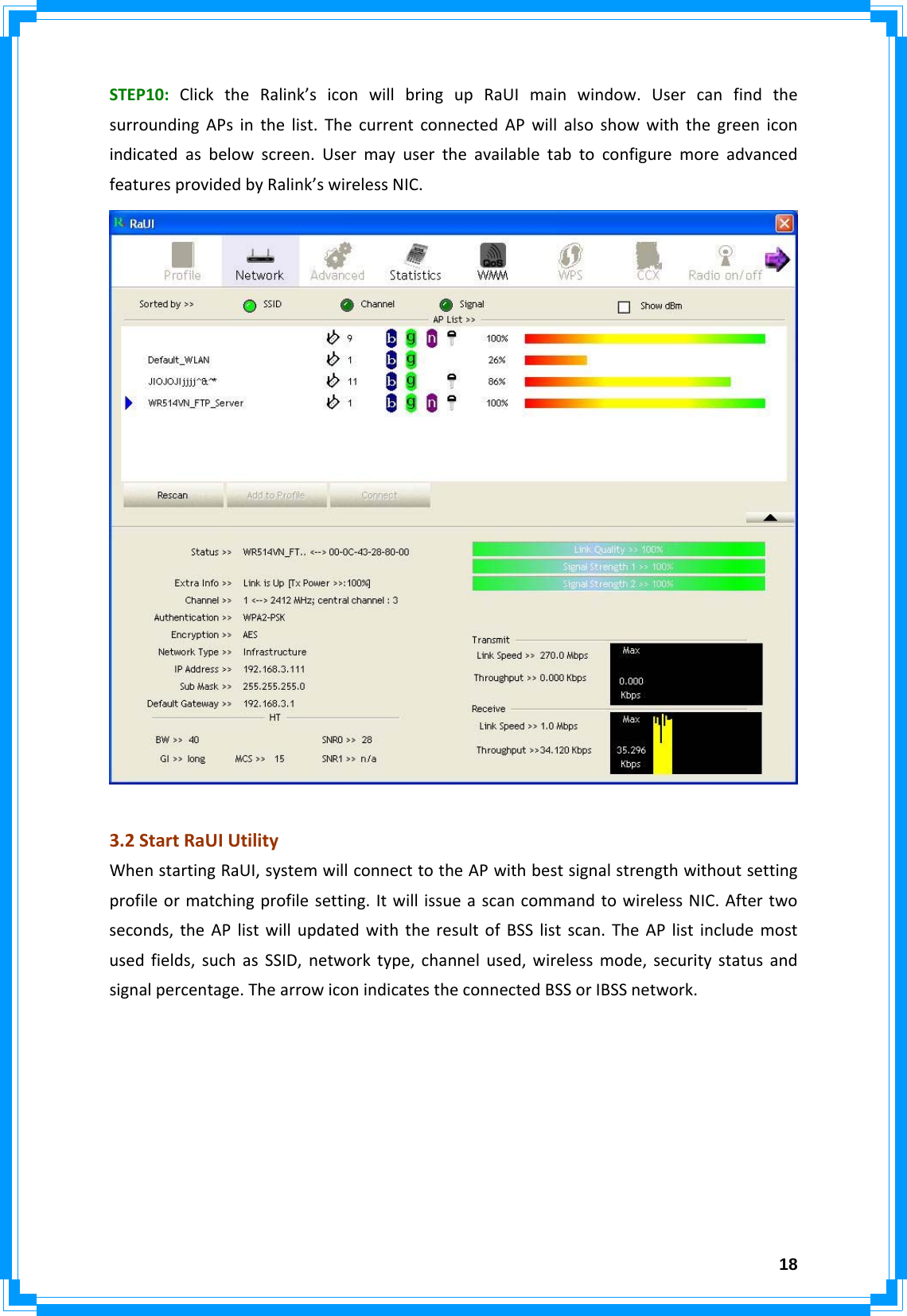  18STEP10:ClicktheRalink’siconwillbringupRaUImainwindow.UsercanfindthesurroundingAPsinthelist.ThecurrentconnectedAPwillalsoshowwiththegreeniconindicatedasbelowscreen.UsermayusertheavailabletabtoconfiguremoreadvancedfeaturesprovidedbyRalink’swirelessNIC.3.2StartRaUIUtilityWhenstartingRaUI,systemwillconnecttotheAPwithbestsignalstrengthwithoutsettingprofileormatchingprofilesetting.ItwillissueascancommandtowirelessNIC.Aftertwoseconds,theAPlistwillupdatedwiththeresultofBSSlistscan.TheAPlistincludemostusedfields,suchasSSID,networktype,channelused,wirelessmode,securitystatusandsignalpercentage.ThearrowiconindicatestheconnectedBSSorIBSSnetwork.