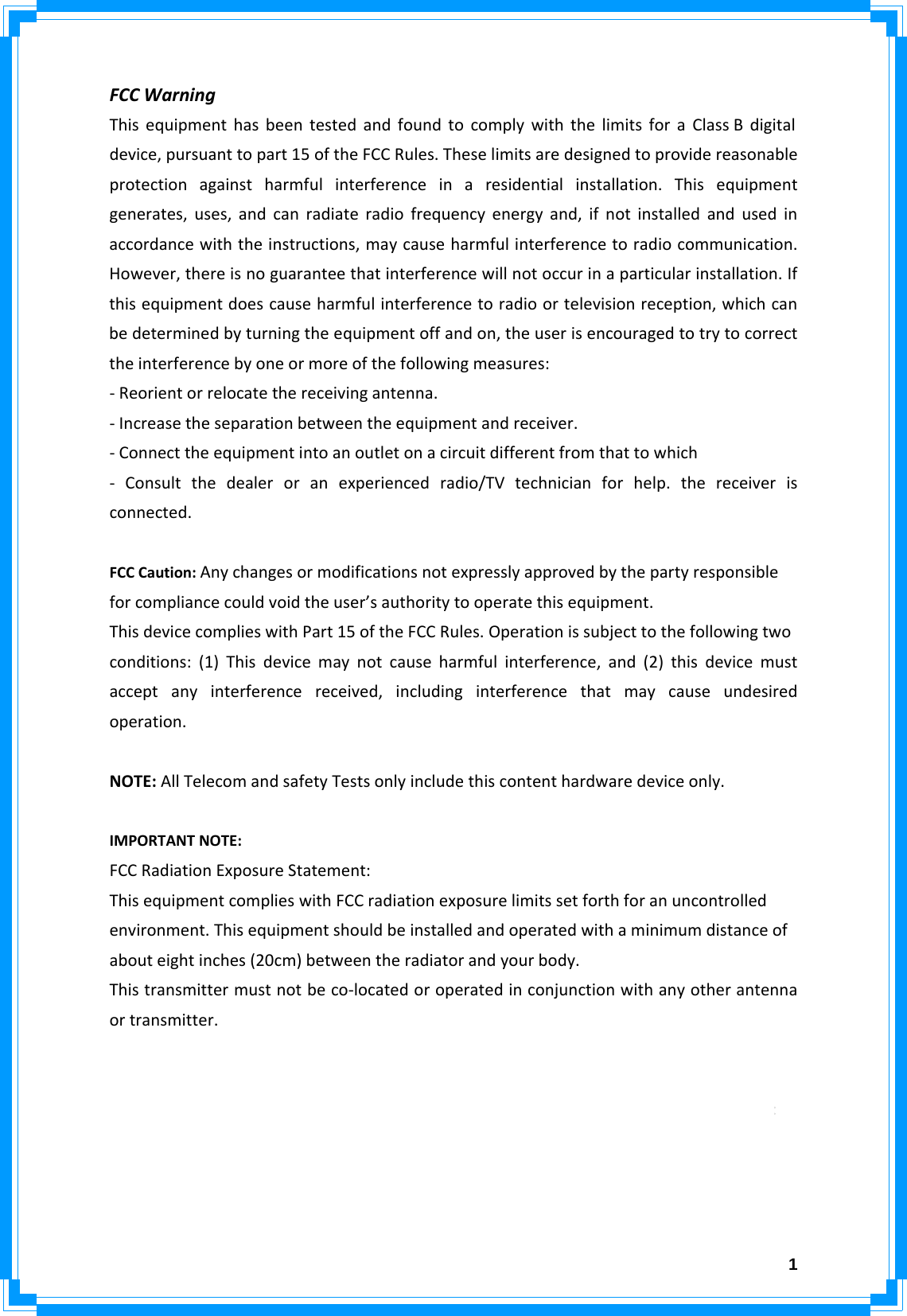  1FCCWarningThisequipmenthasbeentestedandfoundtocomplywiththelimitsforaClassBdigital device,pursuanttopart15oftheFCCRules.Theselimitsaredesignedtoprovidereasonableprotectionagainstharmfulinterferenceinaresidentialinstallation.Thisequipmentgenerates,uses,andcanradiateradiofrequencyenergyand,ifnotinstalledandusedinaccordancewiththeinstructions,maycauseharmfulinterferencetoradiocommunication.However,thereisnoguaranteethatinterferencewillnotoccurinaparticularinstallation.Ifthisequipmentdoescauseharmfulinterferencetoradioortelevisionreception,whichcanbedeterminedbyturningtheequipmentoffandon,theuserisencouragedtotrytocorrecttheinterferencebyoneormoreofthefollowingmeasures:‐Reorientorrelocatethereceivingantenna.‐Increasetheseparationbetweentheequipmentandreceiver.‐Connecttheequipmentintoanoutletonacircuitdifferentfromthattowhich‐ Consultthedealeroranexperiencedradio/TVtechnicianforhelp.thereceiverisconnected.FCCCaution:Anychangesormodificationsnotexpresslyapprovedbythepartyresponsibleforcompliancecouldvoidtheuser’sauthoritytooperatethisequipment.ThisdevicecomplieswithPart15oftheFCCRules.Operationissubjecttothefollowingtwoconditions:(1)Thisdevicemaynotcauseharmfulinterference,and(2)thisdevicemustacceptanyinterferencereceived,includinginterferencethatmaycauseundesiredoperation.NOTE:AllTelecomandsafetyTestsonlyincludethiscontenthardwaredeviceonly.IMPORTANTNOTE:FCCRadiationExposureStatement:ThisequipmentcomplieswithFCCradiationexposurelimitssetforthforanuncontrolledenvironment.Thisequipmentshouldbeinstalledandoperatedwithaminimumdistanceofabouteightinches(20cm)betweentheradiatorandyourbody.Thistransmittermustnotbeco‐locatedoroperatedinconjunctionwithanyotherantennaortransmitter.ModularApprovalStatement:ThisdeviceisintendedtobeusedonlyforOEMintegratorunderthefollowingconditions:1)Theantennamustbeinstalledsuchthat20cmismaintainedbetweentheantennaandusers,and2)Thetransmittermodulemaynotbeco‐locatedwithanyothertransmitterorantenna.