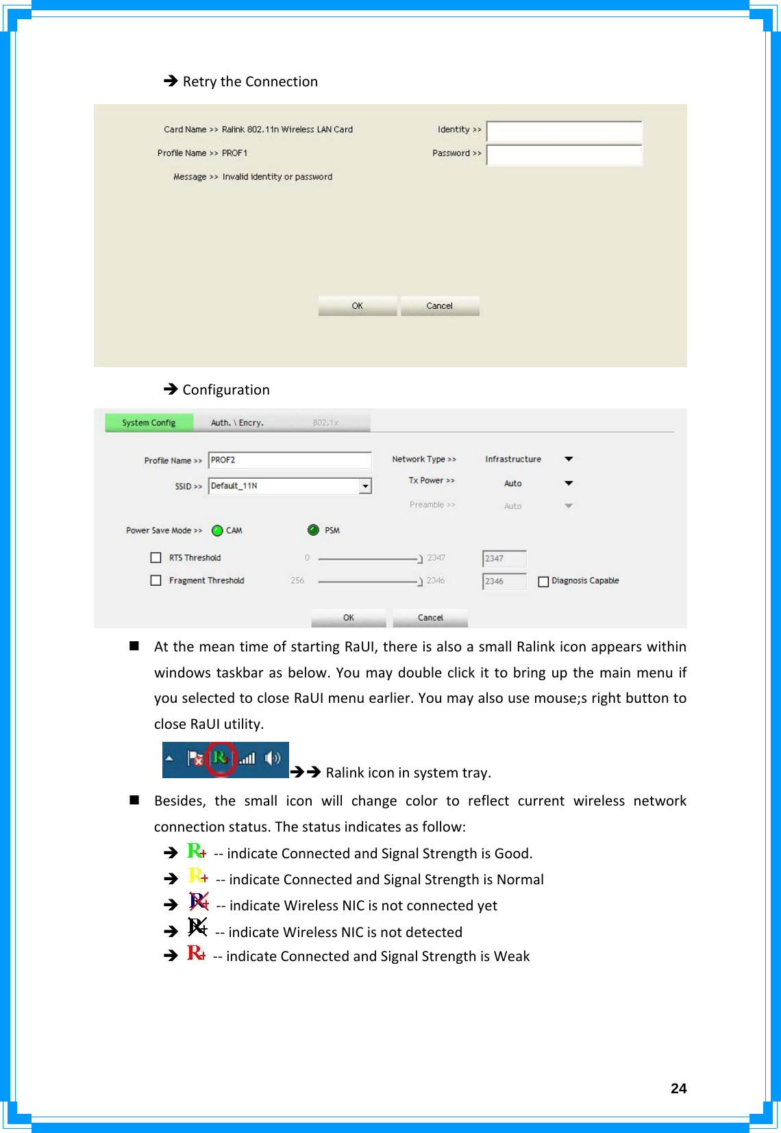  24ÎRetrytheConnectionÎConfiguration AtthemeantimeofstartingRaUI,thereisalsoasmallRalinkiconappearswithinwindowstaskbarasbelow.YoumaydoubleclickittobringupthemainmenuifyouselectedtocloseRaUImenuearlier.Youmayalsousemouse;srightbuttontocloseRaUIutility.ÎÎRalinkiconinsystemtray. Besides,thesmalliconwillchangecolortoreflectcurrentwirelessnetworkconnectionstatus.Thestatusindicatesasfollow:Î‐‐indicateConnectedandSignalStrengthisGood.Î‐‐indicateConnectedandSignalStrengthisNormalÎ‐‐indicateWirelessNICisnotconnectedyetÎ‐‐indicateWirelessNICisnotdetectedÎ‐‐indicateConnectedandSignalStrengthisWeak