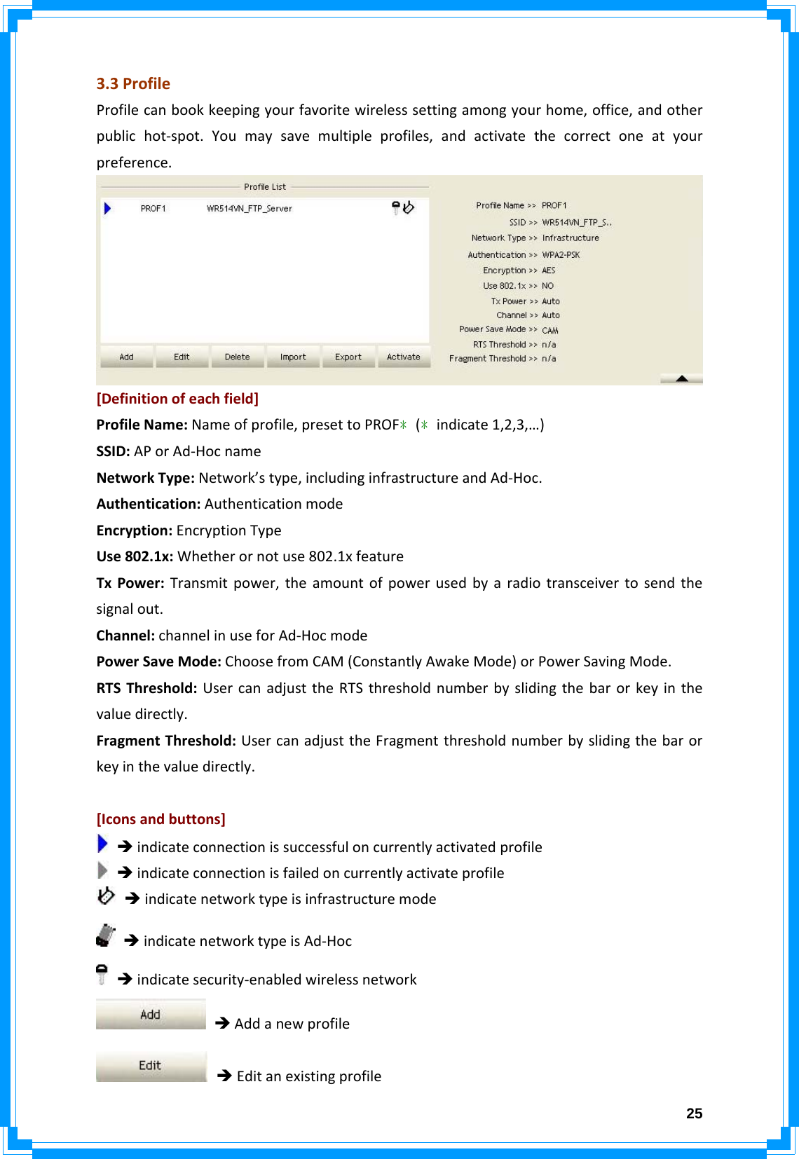  253.3ProfileProfilecanbookkeepingyourfavoritewirelesssettingamongyourhome,office,andotherpublichot‐spot.Youmaysavemultipleprofiles,andactivatethecorrectoneatyourpreference.[Definitionofeachfield]ProfileName:Nameofprofile,presettoPROF﹡(﹡indicate1,2,3,…)SSID:APorAd‐HocnameNetworkType:Network’stype,includinginfrastructureandAd‐Hoc.Authentication:AuthenticationmodeEncryption:EncryptionTypeUse802.1x:Whetherornotuse802.1xfeatureTxPower:Transmitpower,theamountofpowerusedbyaradiotransceivertosendthesignalout.Channel:channelinuseforAd‐HocmodePowerSaveMode:ChoosefromCAM(ConstantlyAwakeMode)orPowerSavingMode.RTSThreshold:UsercanadjusttheRTSthresholdnumberbyslidingthebarorkeyinthevaluedirectly.FragmentThreshold:UsercanadjusttheFragmentthresholdnumberbyslidingthebarorkeyinthevaluedirectly.[Iconsandbuttons]ÎindicateconnectionissuccessfuloncurrentlyactivatedprofileÎindicateconnectionisfailedoncurrentlyactivateprofileÎindicatenetworktypeisinfrastructuremodeÎindicatenetworktypeisAd‐HocÎindicatesecurity‐enabledwirelessnetworkÎAddanewprofileÎEditanexistingprofile