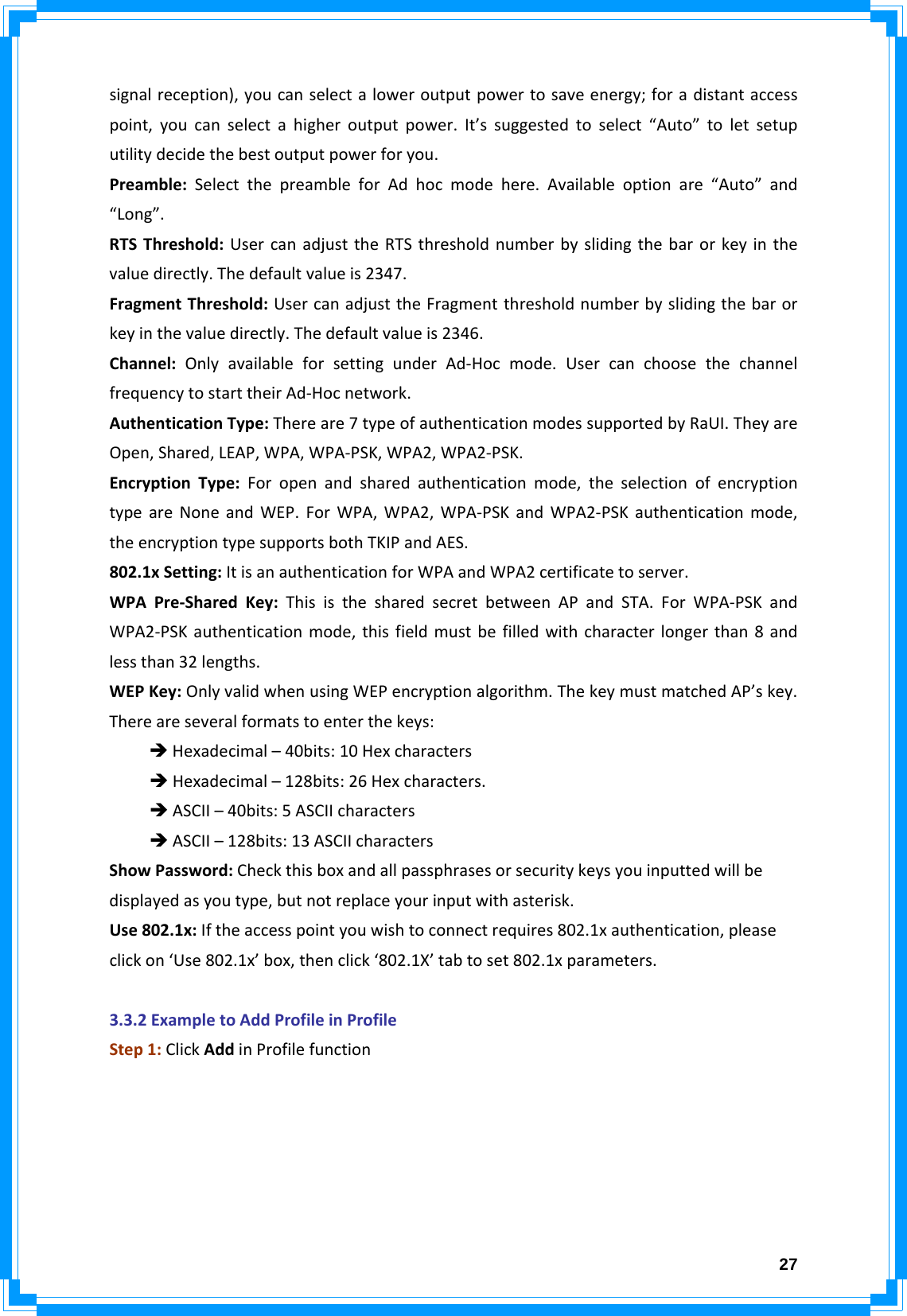  27signalreception),youcanselectaloweroutputpowertosaveenergy;foradistantaccesspoint,youcanselectahigheroutputpower.It’ssuggestedtoselect“Auto”toletsetuputilitydecidethebestoutputpowerforyou.Preamble:SelectthepreambleforAdhocmodehere.Availableoptionare“Auto”and“Long”.RTSThreshold:UsercanadjusttheRTSthresholdnumberbyslidingthebarorkeyinthevaluedirectly.Thedefaultvalueis2347.FragmentThreshold:UsercanadjusttheFragmentthresholdnumberbyslidingthebarorkeyinthevaluedirectly.Thedefaultvalueis2346.Channel:OnlyavailableforsettingunderAd‐Hocmode.UsercanchoosethechannelfrequencytostarttheirAd‐Hocnetwork.AuthenticationType:Thereare7typeofauthenticationmodessupportedbyRaUI.TheyareOpen,Shared,LEAP,WPA,WPA‐PSK,WPA2,WPA2‐PSK.EncryptionType:Foropenandsharedauthenticationmode,theselectionofencryptiontypeareNoneandWEP.ForWPA,WPA2,WPA‐PSKandWPA2‐PSKauthenticationmode,theencryptiontypesupportsbothTKIPandAES.802.1xSetting:ItisanauthenticationforWPAandWPA2certificatetoserver.WPAPre‐SharedKey:ThisisthesharedsecretbetweenAPandSTA.ForWPA‐PSKandWPA2‐PSKauthenticationmode,thisfieldmustbefilledwithcharacterlongerthan8andlessthan32lengths.WEPKey:OnlyvalidwhenusingWEPencryptionalgorithm.ThekeymustmatchedAP’skey.Thereareseveralformatstoenterthekeys:ÎHexadecimal–40bits:10HexcharactersÎHexadecimal–128bits:26Hexcharacters.ÎASCII–40bits:5ASCIIcharactersÎASCII–128bits:13ASCIIcharactersShowPassword:Checkthisboxandallpassphrasesorsecuritykeysyouinputtedwillbedisplayedasyoutype,butnotreplaceyourinputwithasterisk.Use802.1x:Iftheaccesspointyouwishtoconnectrequires802.1xauthentication,pleaseclickon‘Use802.1x’box,thenclick‘802.1X’tabtoset802.1xparameters.3.3.2ExampletoAddProfileinProfileStep1:ClickAddinProfilefunction