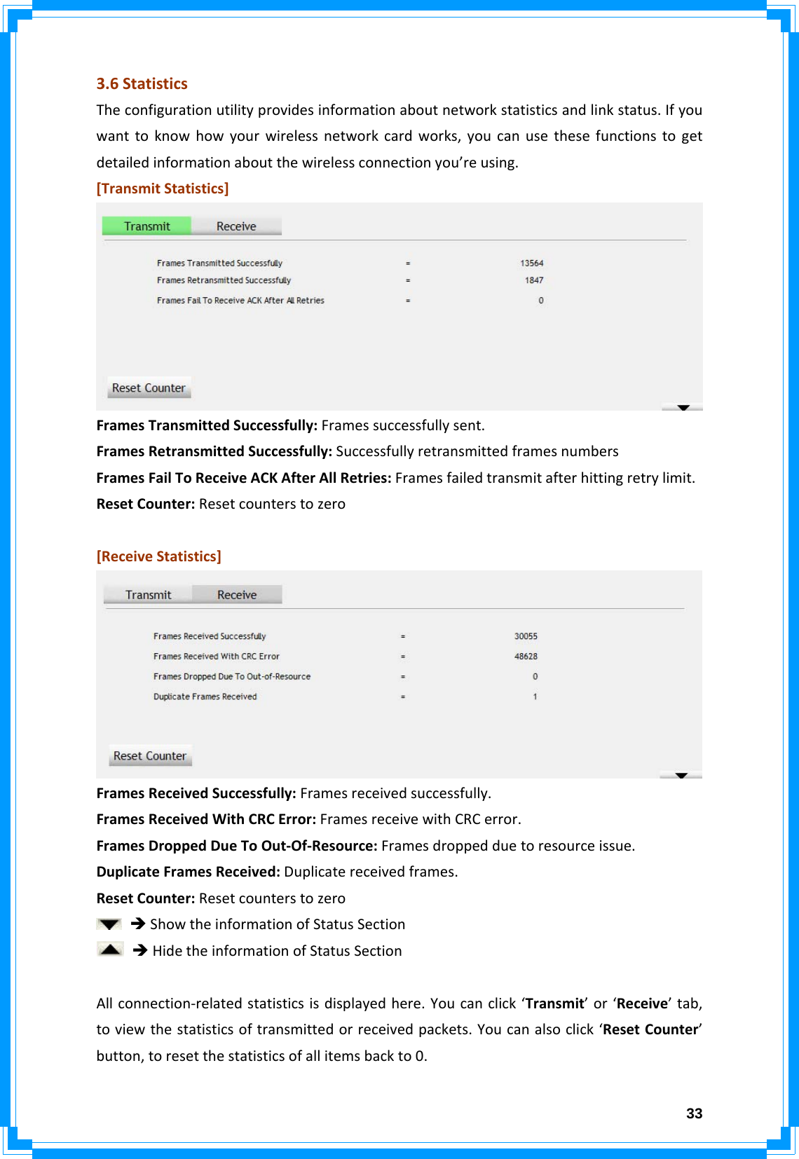  333.6StatisticsTheconfigurationutilityprovidesinformationaboutnetworkstatisticsandlinkstatus.Ifyouwanttoknowhowyourwirelessnetworkcardworks,youcanusethesefunctionstogetdetailedinformationaboutthewirelessconnectionyou’reusing.[TransmitStatistics]FramesTransmittedSuccessfully:Framessuccessfullysent.FramesRetransmittedSuccessfully:SuccessfullyretransmittedframesnumbersFramesFailToReceiveACKAfterAllRetries:Framesfailedtransmitafterhittingretrylimit.ResetCounter:Resetcounterstozero[ReceiveStatistics]FramesReceivedSuccessfully:Framesreceivedsuccessfully.FramesReceivedWithCRCError:FramesreceivewithCRCerror.FramesDroppedDueToOut‐Of‐Resource:Framesdroppedduetoresourceissue.DuplicateFramesReceived:Duplicatereceivedframes.ResetCounter:ResetcounterstozeroÎShowtheinformationofStatusSectionÎHidetheinformationofStatusSectionAllconnection‐relatedstatisticsisdisplayedhere.Youcanclick‘Transmit’or‘Receive’tab,toviewthestatisticsoftransmittedorreceivedpackets.Youcanalsoclick‘ResetCounter’button,toresetthestatisticsofallitemsbackto0.