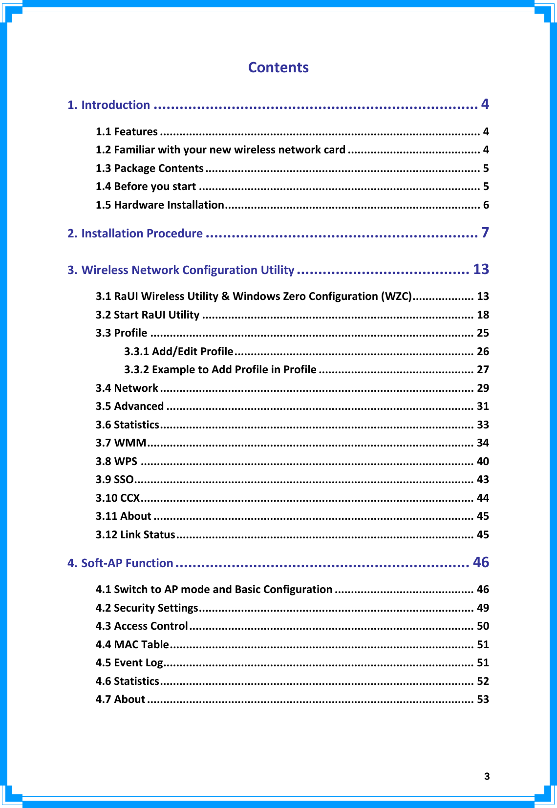 3Contents1.Introduction ........................................................................... 41.1Features ................................................................................................... 41.2Familiarwithyournewwirelessnetworkcard ......................................... 41.3PackageContents ..................................................................................... 51.4Beforeyoustart ....................................................................................... 51.5HardwareInstallation............................................................................... 62.InstallationProcedure ............................................................... 73.WirelessNetworkConfigurationUtility ........................................ 133.1RaUIWirelessUtility&amp;WindowsZeroConfiguration(WZC)................... 133.2StartRaUIUtility .................................................................................... 183.3Profile .................................................................................................... 253.3.1Add/EditProfile.......................................................................... 263.3.2ExampletoAddProfileinProfile ................................................ 273.4Network ................................................................................................. 293.5Advanced ............................................................................................... 313.6Statistics................................................................................................. 333.7WMM..................................................................................................... 343.8WPS ....................................................................................................... 403.9SSO......................................................................................................... 433.10CCX....................................................................................................... 443.11About ................................................................................................... 453.12LinkStatus............................................................................................ 454.Soft‐APFunction .................................................................... 464.1SwitchtoAPmodeandBasicConfiguration ........................................... 464.2SecuritySettings..................................................................................... 494.3AccessControl........................................................................................ 504.4MACTable.............................................................................................. 514.5EventLog................................................................................................ 514.6Statistics................................................................................................. 524.7About ..................................................................................................... 53  