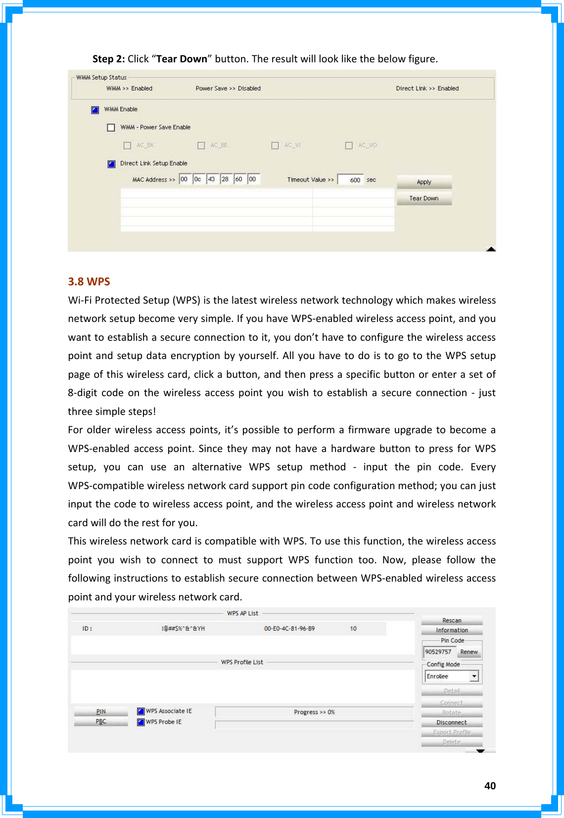  40Step2:Click“TearDown”button.Theresultwilllooklikethebelowfigure.3.8WPSWi‐FiProtectedSetup(WPS)isthelatestwirelessnetworktechnologywhichmakeswirelessnetworksetupbecomeverysimple.IfyouhaveWPS‐enabledwirelessaccesspoint,andyouwanttoestablishasecureconnectiontoit,youdon’thavetoconfigurethewirelessaccesspointandsetupdataencryptionbyyourself.AllyouhavetodoistogototheWPSsetuppageofthiswirelesscard,clickabutton,andthenpressaspecificbuttonorenterasetof8‐digitcodeonthewirelessaccesspointyouwishtoestablishasecureconnection‐justthreesimplesteps!Forolderwirelessaccesspoints,it’spossibletoperformafirmwareupgradetobecomeaWPS‐enabledaccesspoint.SincetheymaynothaveahardwarebuttontopressforWPSsetup,youcanuseanalternativeWPSsetupmethod‐inputthepincode.EveryWPS‐compatiblewirelessnetworkcardsupportpincodeconfigurationmethod;youcanjustinputthecodetowirelessaccesspoint,andthewirelessaccesspointandwirelessnetworkcardwilldotherestforyou.ThiswirelessnetworkcardiscompatiblewithWPS.Tousethisfunction,thewirelessaccesspointyouwishtoconnecttomustsupportWPSfunctiontoo.Now,pleasefollowthefollowinginstructionstoestablishsecureconnectionbetweenWPS‐enabledwirelessaccesspointandyourwirelessnetworkcard.