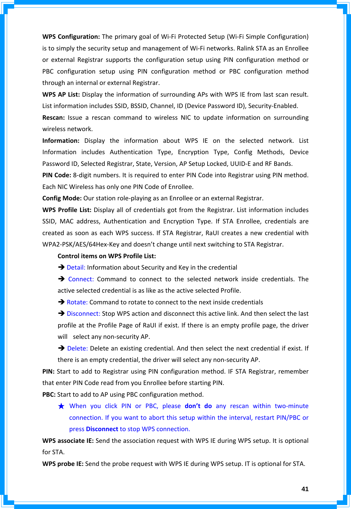 41WPSConfiguration:TheprimarygoalofWi‐FiProtectedSetup(Wi‐FiSimpleConfiguration)istosimplythesecuritysetupandmanagementofWi‐Finetworks.RalinkSTAasanEnrolleeorexternalRegistrarsupportstheconfigurationsetupusingPINconfigurationmethodorPBCconfigurationsetupusingPINconfigurationmethodorPBCconfigurationmethodthroughaninternalorexternalRegistrar.WPSAPList:DisplaytheinformationofsurroundingAPswithWPSIEfromlastscanresult.ListinformationincludesSSID,BSSID,Channel,ID(DevicePasswordID),Security‐Enabled.Rescan:IssuearescancommandtowirelessNICtoupdateinformationonsurroundingwirelessnetwork.Information:DisplaytheinformationaboutWPSIEontheselectednetwork.ListInformationincludesAuthenticationType,EncryptionType,ConfigMethods,DevicePasswordID,SelectedRegistrar,State,Version,APSetupLocked,UUID‐EandRFBands.PINCode:8‐digitnumbers.ItisrequiredtoenterPINCodeintoRegistrarusingPINmethod.EachNICWirelesshasonlyonePINCodeofEnrollee.ConfigMode:Ourstationrole‐playingasanEnrolleeoranexternalRegistrar.WPSProfileList:DisplayallofcredentialsgotfromtheRegistrar.ListinformationincludesSSID,MACaddress,AuthenticationandEncryptionType.IfSTAEnrollee,credentialsarecreatedassoonaseachWPSsuccess.IfSTARegistrar,RaUIcreatesanewcredentialwithWPA2‐PSK/AES/64Hex‐Keyanddoesn’tchangeuntilnextswitchingtoSTARegistrar.ControlitemsonWPSProfileList:ÎDetail:InformationaboutSecurityandKeyinthecredentialÎConnect:Commandtoconnecttotheselectednetworkinsidecredentials.TheactiveselectedcredentialisaslikeastheactiveselectedProfile.ÎRotate:CommandtorotatetoconnecttothenextinsidecredentialsÎDisconnect:StopWPSactionanddisconnectthisactivelink.AndthenselectthelastprofileattheProfilePageofRaUIifexist.Ifthereisanemptyprofilepage,thedriverwillselectanynon‐securityAP.ÎDelete:Deleteanexistingcredential.Andthenselectthenextcredentialifexist.Ifthereisanemptycredential,thedriverwillselectanynon‐securityAP.PIN:StarttoaddtoRegistrarusingPINconfigurationmethod.IFSTARegistrar,rememberthatenterPINCodereadfromyouEnrolleebeforestartingPIN.PBC:StarttoaddtoAPusingPBCconfigurationmethod.★ WhenyouclickPINorPBC,pleasedon’tdoanyrescanwithintwo‐minuteconnection.Ifyouwanttoabortthissetupwithintheinterval,restartPIN/PBCorpressDisconnecttostopWPSconnection.WPSassociateIE:SendtheassociationrequestwithWPSIEduringWPSsetup.ItisoptionalforSTA.WPSprobeIE:SendtheproberequestwithWPSIEduringWPSsetup.ITisoptionalforSTA.