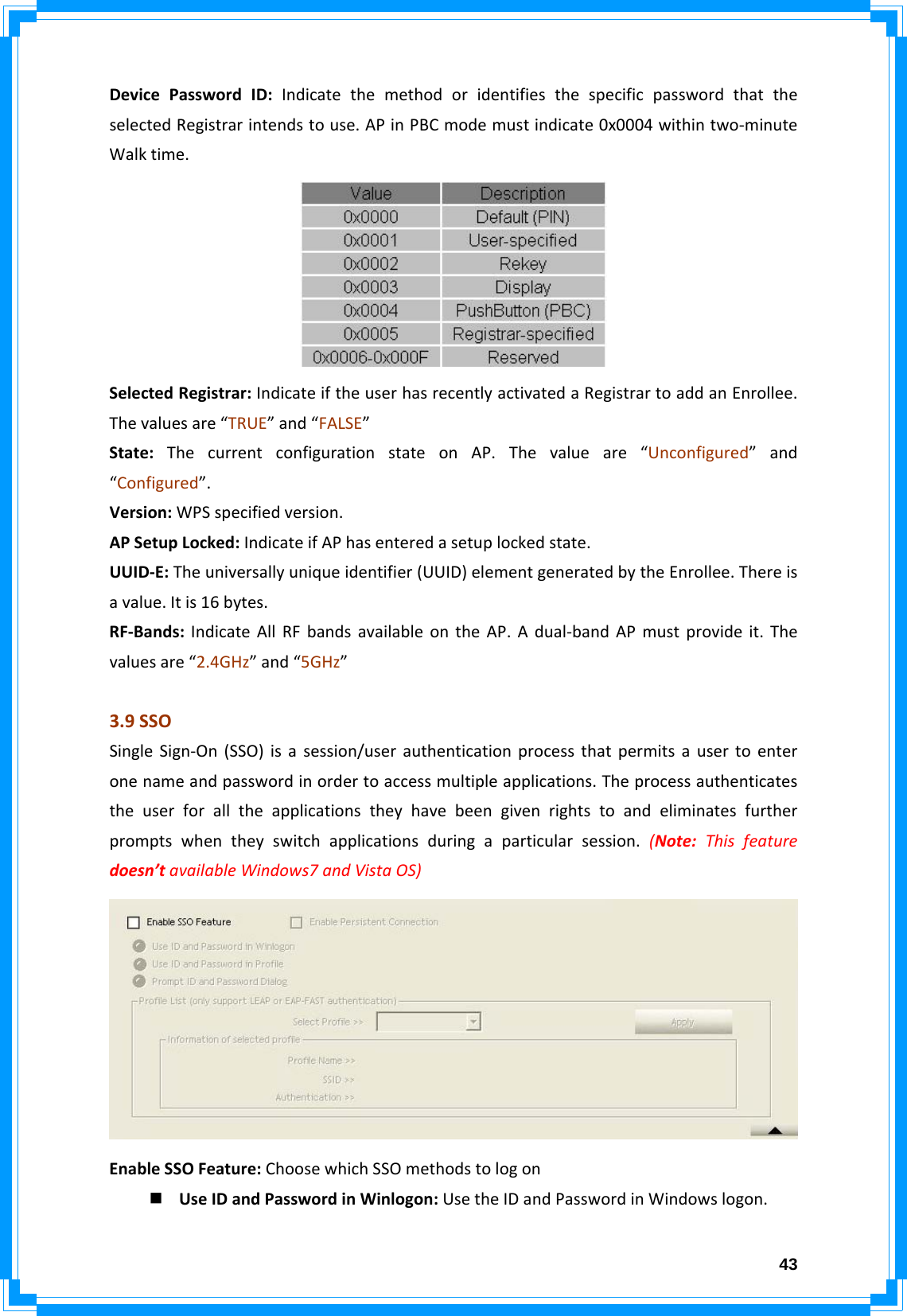  43DevicePasswordID:IndicatethemethodoridentifiesthespecificpasswordthattheselectedRegistrarintendstouse.APinPBCmodemustindicate0x0004withintwo‐minuteWalktime.SelectedRegistrar:IndicateiftheuserhasrecentlyactivatedaRegistrartoaddanEnrollee.Thevaluesare“TRUE”and“FALSE”State:ThecurrentconfigurationstateonAP.Thevalueare“Unconfigured”and“Configured”.Version:WPSspecifiedversion.APSetupLocked:IndicateifAPhasenteredasetuplockedstate.UUID‐E:Theuniversallyuniqueidentifier(UUID)elementgeneratedbytheEnrollee.Thereisavalue.Itis16bytes.RF‐Bands:IndicateAllRFbandsavailableontheAP.Adual‐bandAPmustprovideit.Thevaluesare“2.4GHz”and“5GHz”3.9SSOSingleSign‐On(SSO)isasession/userauthenticationprocessthatpermitsausertoenteronenameandpasswordinordertoaccessmultipleapplications.Theprocessauthenticatestheuserforalltheapplicationstheyhavebeengivenrightstoandeliminatesfurtherpromptswhentheyswitchapplicationsduringaparticularsession.(Note:Thisfeaturedoesn’tavailableWindows7andVistaOS)EnableSSOFeature:ChoosewhichSSOmethodstologon UseIDandPasswordinWinlogon:UsetheIDandPasswordinWindowslogon.
