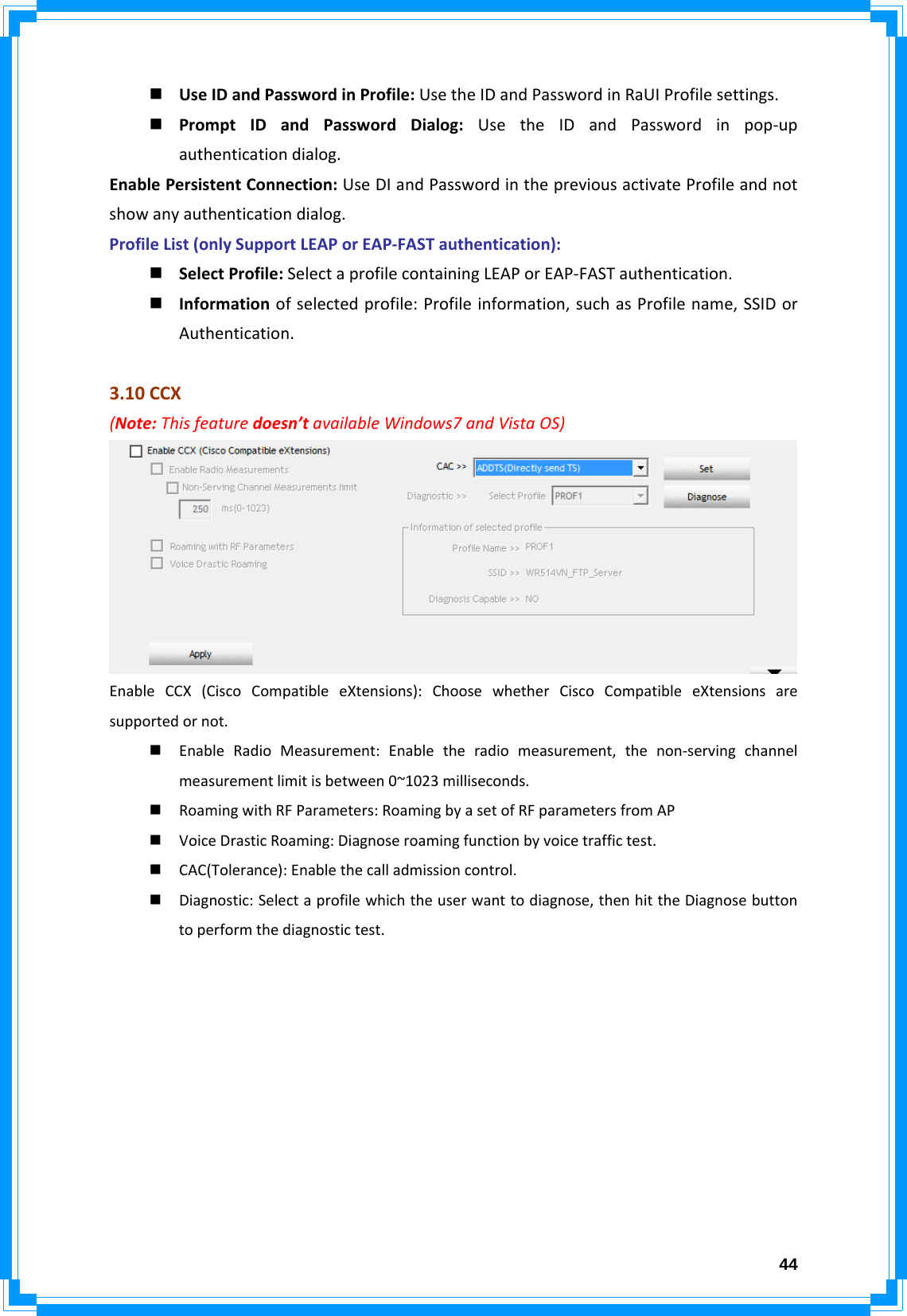  44 UseIDandPasswordinProfile:UsetheIDandPasswordinRaUIProfilesettings. PromptIDandPasswordDialog:UsetheIDandPasswordinpop‐upauthenticationdialog.EnablePersistentConnection:UseDIandPasswordinthepreviousactivateProfileandnotshowanyauthenticationdialog.ProfileList(onlySupportLEAPorEAP‐FASTauthentication): SelectProfile:SelectaprofilecontainingLEAPorEAP‐FASTauthentication. Informationofselectedprofile:Profileinformation,suchasProfilename,SSIDorAuthentication.3.10CCX(Note:Thisfeaturedoesn’tavailableWindows7andVistaOS)EnableCCX(CiscoCompatibleeXtensions):ChoosewhetherCiscoCompatibleeXtensionsaresupportedornot. EnableRadioMeasurement:Enabletheradiomeasurement,thenon‐servingchannelmeasurementlimitisbetween0~1023milliseconds. RoamingwithRFParameters:RoamingbyasetofRFparametersfromAP VoiceDrasticRoaming:Diagnoseroamingfunctionbyvoicetraffictest. CAC(Tolerance):Enablethecalladmissioncontrol. Diagnostic:Selectaprofilewhichtheuserwanttodiagnose,thenhittheDiagnosebuttontoperformthediagnostictest.