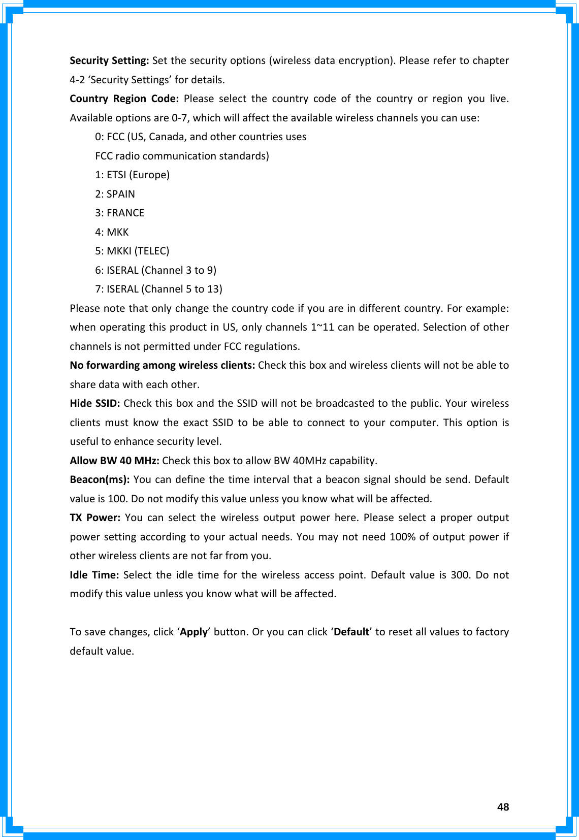  48SecuritySetting:Setthesecurityoptions(wirelessdataencryption).Pleaserefertochapter4‐2‘SecuritySettings’fordetails.CountryRegionCode:Pleaseselectthecountrycodeofthecountryorregionyoulive.Availableoptionsare0‐7,whichwillaffecttheavailablewirelesschannelsyoucanuse:0:FCC(US,Canada,andothercountriesusesFCCradiocommunicationstandards)1:ETSI(Europe)2:SPAIN3:FRANCE4:MKK5:MKKI(TELEC)6:ISERAL(Channel3to9)7:ISERAL(Channel5to13)Pleasenotethatonlychangethecountrycodeifyouareindifferentcountry.Forexample:whenoperatingthisproductinUS,onlychannels1~11canbeoperated.SelectionofotherchannelsisnotpermittedunderFCCregulations.Noforwardingamongwirelessclients:Checkthisboxandwirelessclientswillnotbeabletosharedatawitheachother.HideSSID:CheckthisboxandtheSSIDwillnotbebroadcastedtothepublic.YourwirelessclientsmustknowtheexactSSIDtobeabletoconnecttoyourcomputer.Thisoptionisusefultoenhancesecuritylevel.AllowBW40MHz:CheckthisboxtoallowBW40MHzcapability.Beacon(ms):Youcandefinethetimeintervalthatabeaconsignalshouldbesend.Defaultvalueis100.Donotmodifythisvalueunlessyouknowwhatwillbeaffected.TXPower:Youcanselectthewirelessoutputpowerhere.Pleaseselectaproperoutputpowersettingaccordingtoyouractualneeds.Youmaynotneed100%ofoutputpowerifotherwirelessclientsarenotfarfromyou.IdleTime:Selecttheidletimeforthewirelessaccesspoint.Defaultvalueis300.Donotmodifythisvalueunlessyouknowwhatwillbeaffected.Tosavechanges,click‘Apply’button.Oryoucanclick‘Default’toresetallvaluestofactorydefaultvalue.