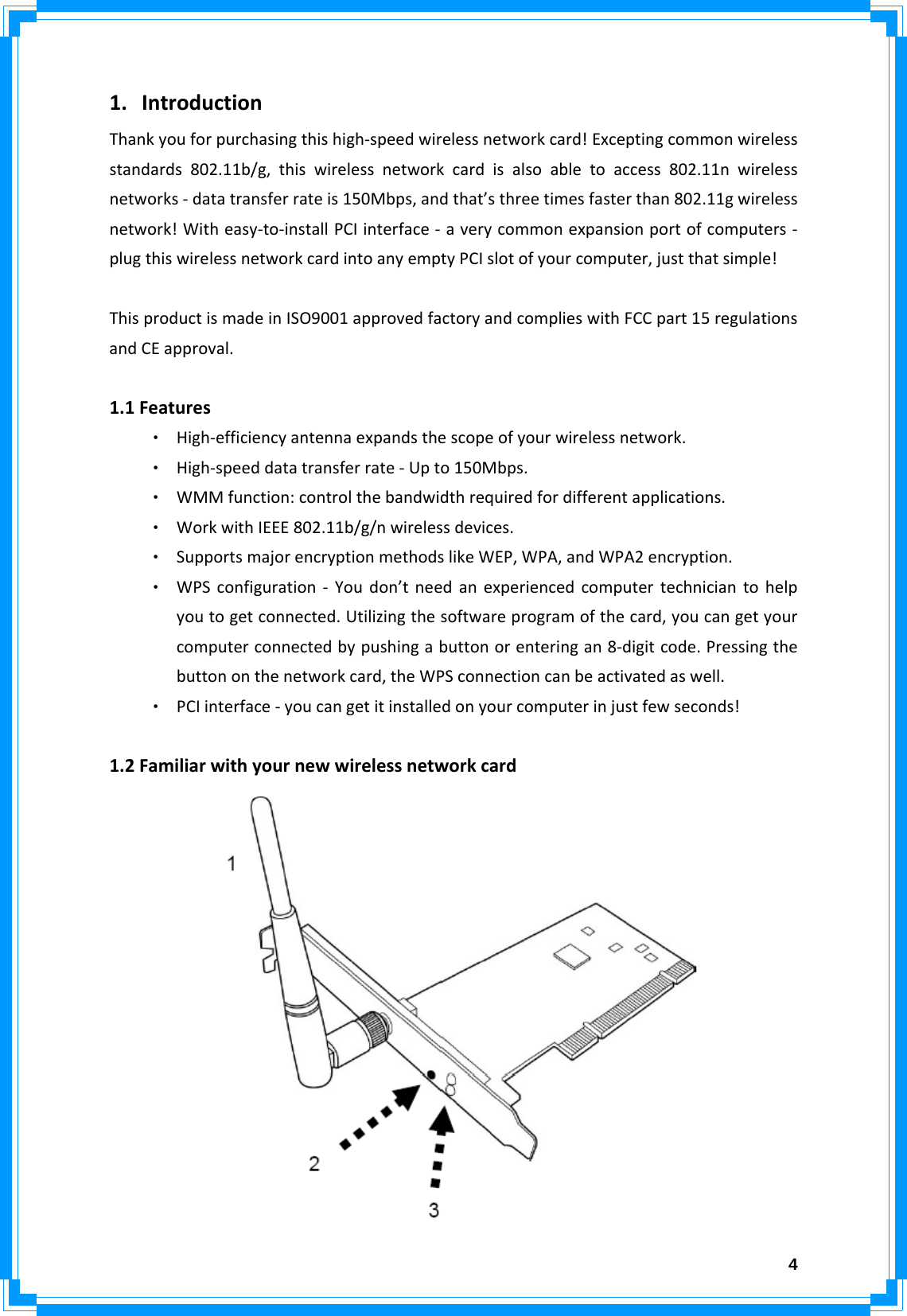  41. IntroductionThankyouforpurchasingthishigh‐speedwirelessnetworkcard!Exceptingcommonwirelessstandards802.11b/g,thiswirelessnetworkcardisalsoabletoaccess802.11nwirelessnetworks‐datatransferrateis150Mbps,andthat’sthreetimesfasterthan802.11gwirelessnetwork!Witheasy‐to‐installPCIinterface‐averycommonexpansionportofcomputers‐plugthiswirelessnetworkcardintoanyemptyPCIslotofyourcomputer,justthatsimple!ThisproductismadeinISO9001approvedfactoryandcomplieswithFCCpart15regulationsandCEapproval. 1.1Features‧ High‐efficiencyantennaexpandsthescopeofyourwirelessnetwork.‧ High‐speeddatatransferrate‐Upto150Mbps.‧ WMMfunction:controlthebandwidthrequiredfordifferentapplications.‧ WorkwithIEEE802.11b/g/nwirelessdevices.‧ SupportsmajorencryptionmethodslikeWEP,WPA,andWPA2encryption.‧ WPSconfiguration‐Youdon’tneedanexperiencedcomputertechniciantohelpyoutogetconnected.Utilizingthesoftwareprogramofthecard,youcangetyourcomputerconnectedbypushingabuttonorenteringan8‐digitcode.Pressingthebuttononthenetworkcard,theWPSconnectioncanbeactivatedaswell.‧ PCIinterface‐youcangetitinstalledonyourcomputerinjustfewseconds!  1.2Familiarwithyournewwirelessnetworkcard 