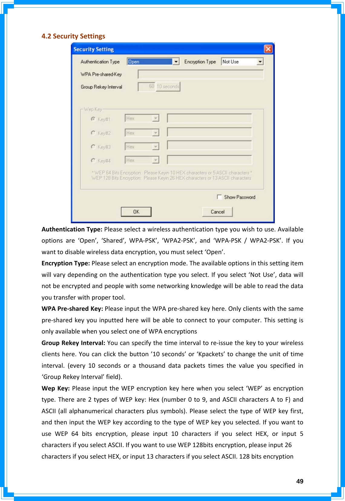  494.2SecuritySettingsAuthenticationType:Pleaseselectawirelessauthenticationtypeyouwishtouse.Availableoptionsare‘Open’,‘Shared’,WPA‐PSK’,‘WPA2‐PSK’,and‘WPA‐PSK/WPA2‐PSK’.Ifyouwanttodisablewirelessdataencryption,youmustselect‘Open’.EncryptionType:Pleaseselectanencryptionmode.Theavailableoptionsinthissettingitemwillvarydependingontheauthenticationtypeyouselect.Ifyouselect‘NotUse’,datawillnotbeencryptedandpeoplewithsomenetworkingknowledgewillbeabletoreadthedatayoutransferwithpropertool.WPAPre‐sharedKey:PleaseinputtheWPApre‐sharedkeyhere.Onlyclientswiththesamepre‐sharedkeyyouinputtedherewillbeabletoconnecttoyourcomputer.ThissettingisonlyavailablewhenyouselectoneofWPAencryptionsGroupRekeyInterval:Youcanspecifythetimeintervaltore‐issuethekeytoyourwirelessclientshere.Youcanclickthebutton’10seconds’or‘Kpackets’tochangetheunitoftimeinterval.(every10secondsorathousanddatapacketstimesthevalueyouspecifiedin‘GroupRekeyInterval’field).WepKey:PleaseinputtheWEPencryptionkeyherewhenyouselect‘WEP’asencryptiontype.Thereare2typesofWEPkey:Hex(number0to9,andASCIIcharactersAtoF)andASCII(allalphanumericalcharactersplussymbols).PleaseselectthetypeofWEPkeyfirst,andtheninputtheWEPkeyaccordingtothetypeofWEPkeyyouselected.IfyouwanttouseWEP64bitsencryption,pleaseinput10charactersifyouselectHEX,orinput5charactersifyouselectASCII.IfyouwanttouseWEP128bitsencryption,pleaseinput26charactersifyouselectHEX,orinput13charactersifyouselectASCII.128bitsencryption