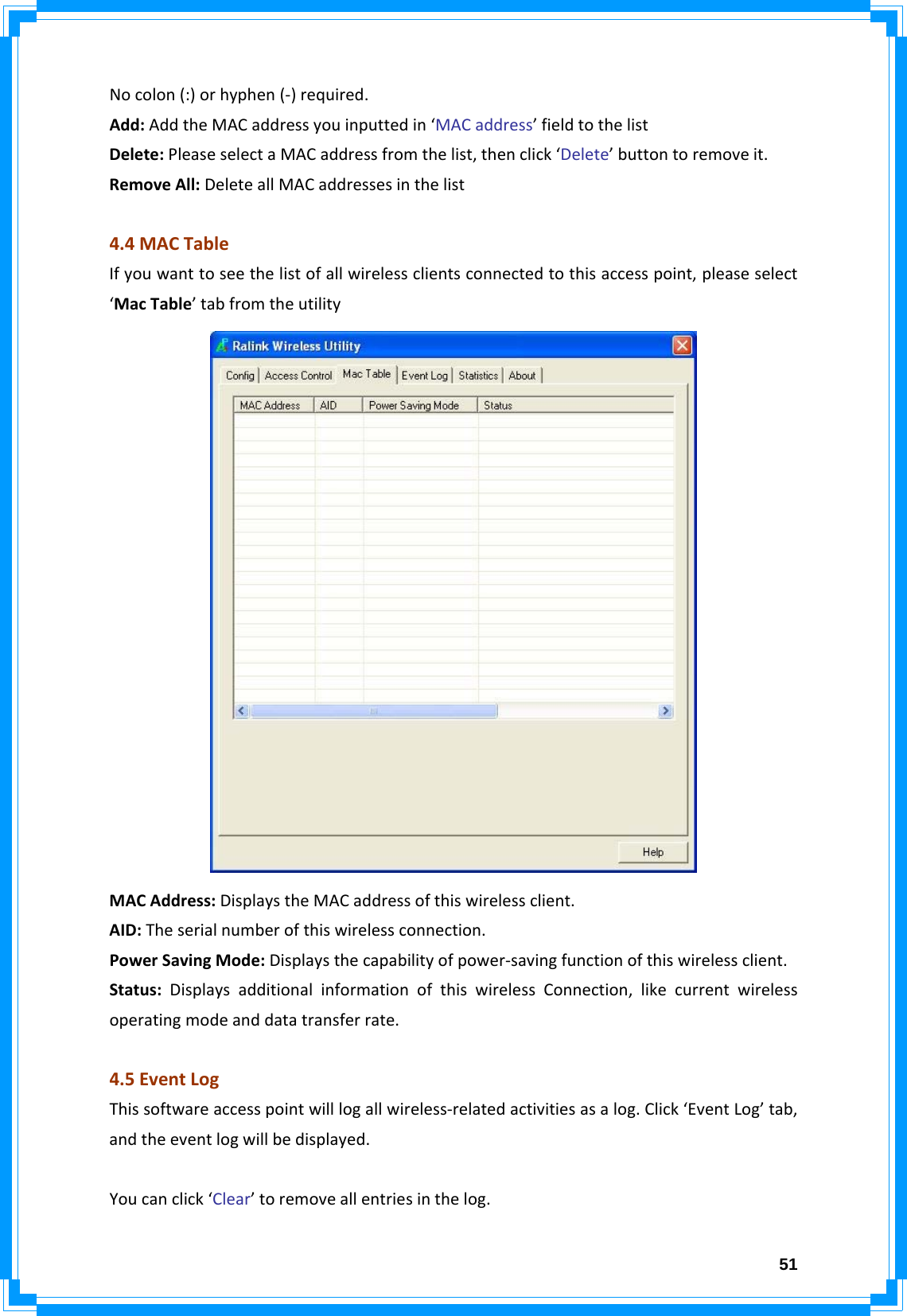  51Nocolon(:)orhyphen(‐)required.Add:AddtheMACaddressyouinputtedin‘MACaddress’fieldtothelistDelete:PleaseselectaMACaddressfromthelist,thenclick‘Delete’buttontoremoveit.RemoveAll:DeleteallMACaddressesinthelist4.4MACTableIfyouwanttoseethelistofallwirelessclientsconnectedtothisaccesspoint,pleaseselect‘MacTable’tabfromtheutilityMACAddress:DisplaystheMACaddressofthiswirelessclient.AID:Theserialnumberofthiswirelessconnection.PowerSavingMode:Displaysthecapabilityofpower‐savingfunctionofthiswirelessclient.Status:DisplaysadditionalinformationofthiswirelessConnection,likecurrentwirelessoperatingmodeanddatatransferrate.4.5EventLogThissoftwareaccesspointwilllogallwireless‐relatedactivitiesasalog.Click‘EventLog’tab,andtheeventlogwillbedisplayed.Youcanclick‘Clear’toremoveallentriesinthelog.