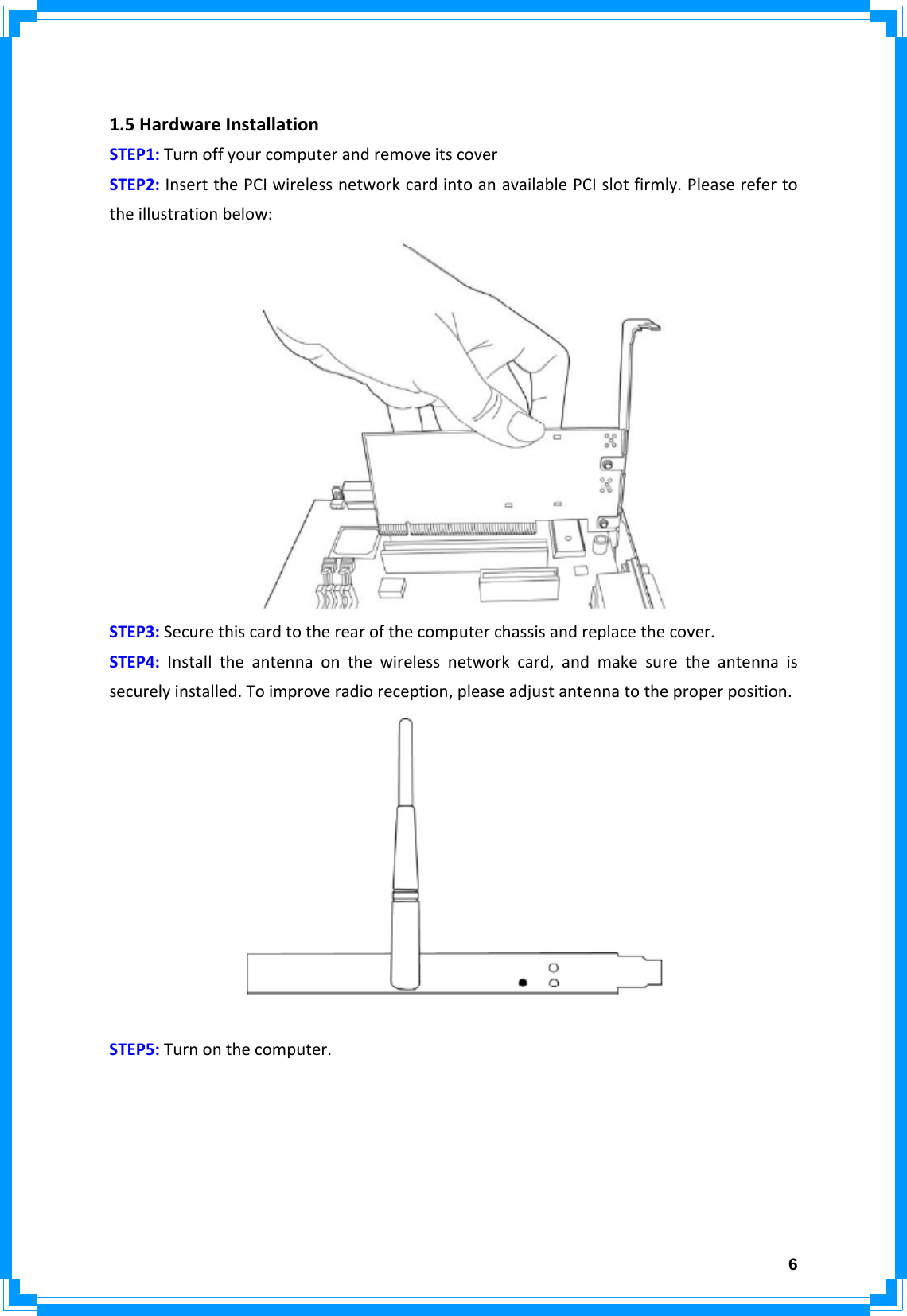  6 1.5HardwareInstallationSTEP1:TurnoffyourcomputerandremoveitscoverSTEP2:InsertthePCIwirelessnetworkcardintoanavailablePCIslotfirmly.Pleaserefertotheillustrationbelow:STEP3:Securethiscardtotherearofthecomputerchassisandreplacethecover.STEP4:Installtheantennaonthewirelessnetworkcard,andmakesuretheantennaissecurelyinstalled.Toimproveradioreception,pleaseadjustantennatotheproperposition.STEP5:Turnonthecomputer.