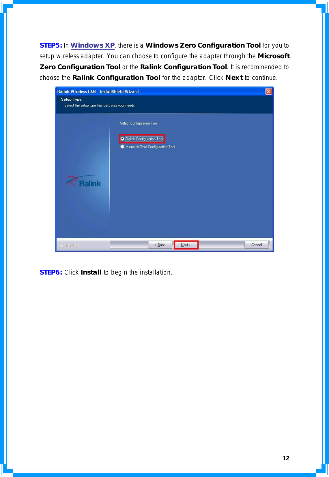  12 STEP5: In Windows XP, there is a Windows Zero Configuration Tool for you to setup wireless adapter. You can choose to configure the adapter through the Microsoft Zero Configuration Tool or the Ralink Configuration Tool. It is recommended to choose the Ralink Configuration Tool for the adapter. Click Next to continue.   STEP6: Click Install to begin the installation. 