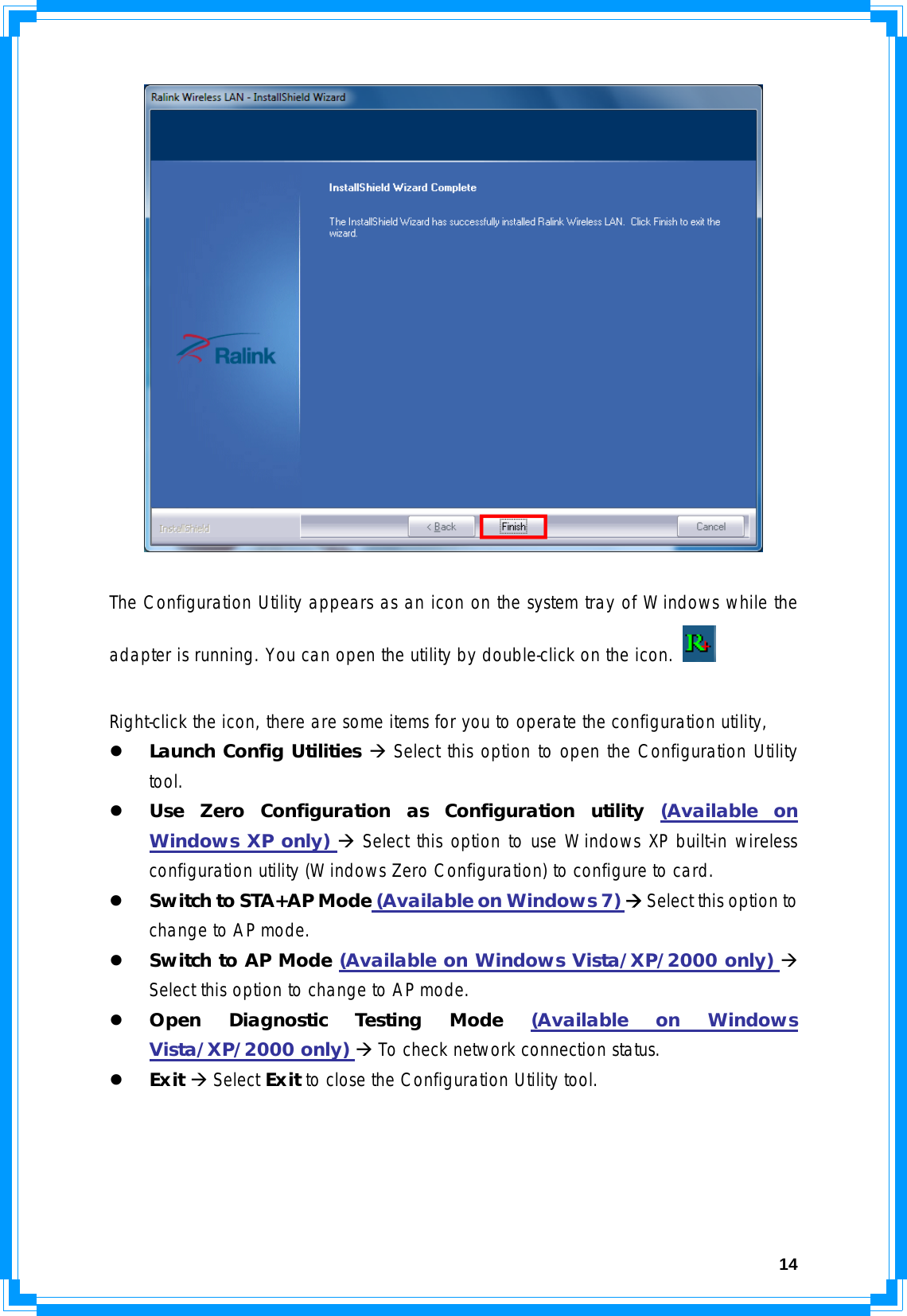  14  The Configuration Utility appears as an icon on the system tray of Windows while the adapter is running. You can open the utility by double-click on the icon.    Right-click the icon, there are some items for you to operate the configuration utility, z Launch Config Utilities Æ Select this option to open the Configuration Utility tool. z Use Zero Configuration as Configuration utility (Available on Windows XP only) Æ Select this option to use Windows XP built-in wireless configuration utility (Windows Zero Configuration) to configure to card. z Switch to STA+AP Mode (Available on Windows 7) Æ Select this option to change to AP mode. z Switch to AP Mode (Available on Windows Vista/XP/2000 only) Æ Select this option to change to AP mode. z Open Diagnostic Testing Mode (Available on Windows Vista/XP/2000 only) Æ To check network connection status. z Exit Æ Select Exit to close the Configuration Utility tool. 