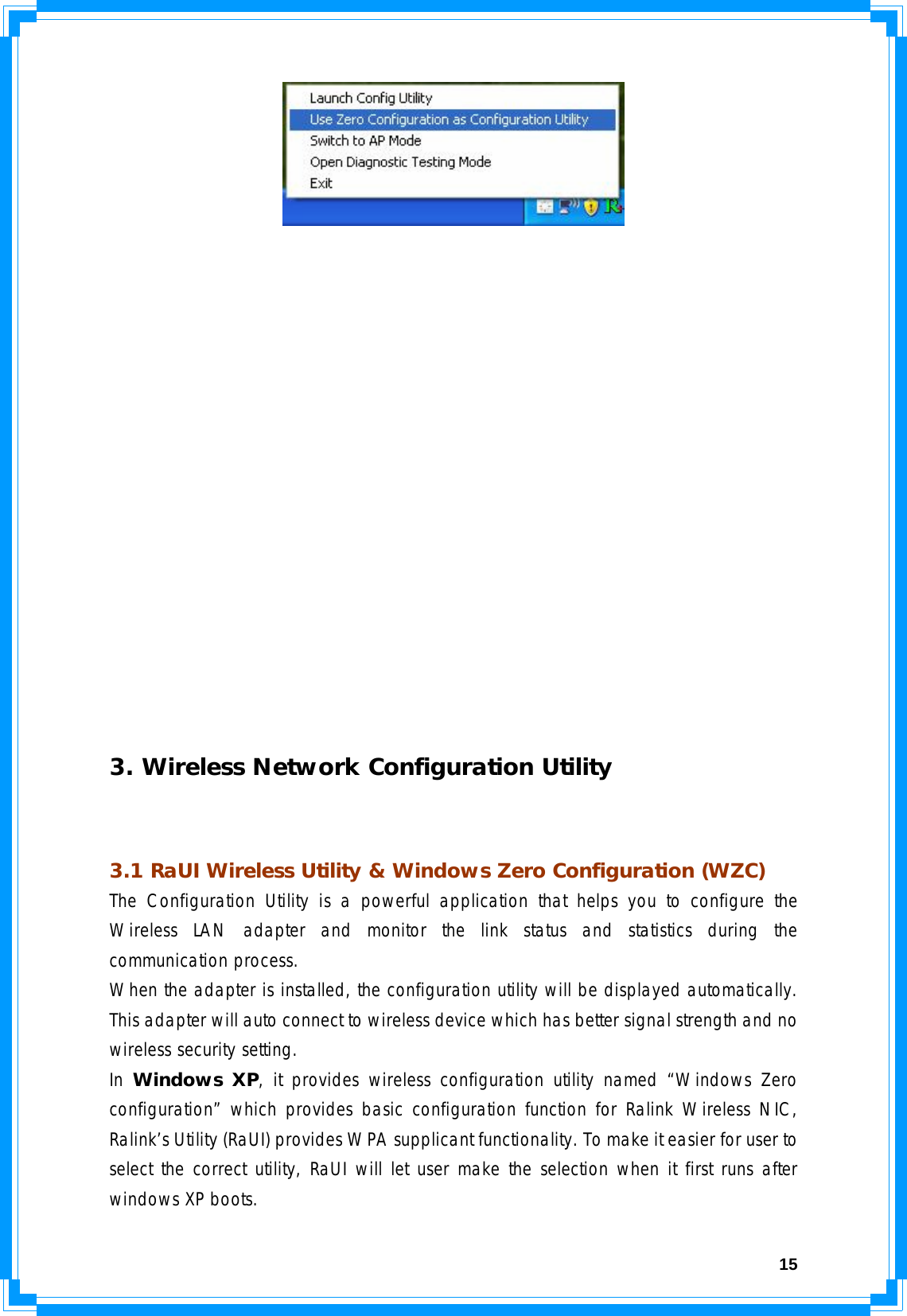  15                  3. Wireless Network Configuration Utility  3.1 RaUI Wireless Utility &amp; Windows Zero Configuration (WZC) The Configuration Utility is a powerful application that helps you to configure the Wireless LAN adapter and monitor the link status and statistics during the communication process.  When the adapter is installed, the configuration utility will be displayed automatically. This adapter will auto connect to wireless device which has better signal strength and no wireless security setting. In Windows XP, it provides wireless configuration utility named “Windows Zero configuration” which provides basic configuration function for Ralink Wireless NIC, Ralink’s Utility (RaUI) provides WPA supplicant functionality. To make it easier for user to select the correct utility, RaUI will let user make the selection when it first runs after windows XP boots.  