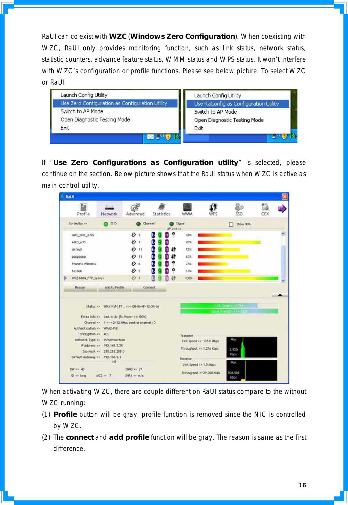  16RaUI can co-exist with WZC (Windows Zero Configuration). When coexisting with WZC, RaUI only provides monitoring function, such as link status, network status, statistic counters, advance feature status, WMM status and WPS status. It won’t interfere with WZC’s configuration or profile functions. Please see below picture: To select WZC or RaUI   If “Use Zero Configurations as Configuration utility” is selected, please continue on the section. Below picture shows that the RaUI status when WZC is active as main control utility.  When activating WZC, there are couple different on RaUI status compare to the without WZC running: (1) Profile button will be gray, profile function is removed since the NIC is controlled by WZC. (2) The connect and add profile function will be gray. The reason is same as the first difference.   