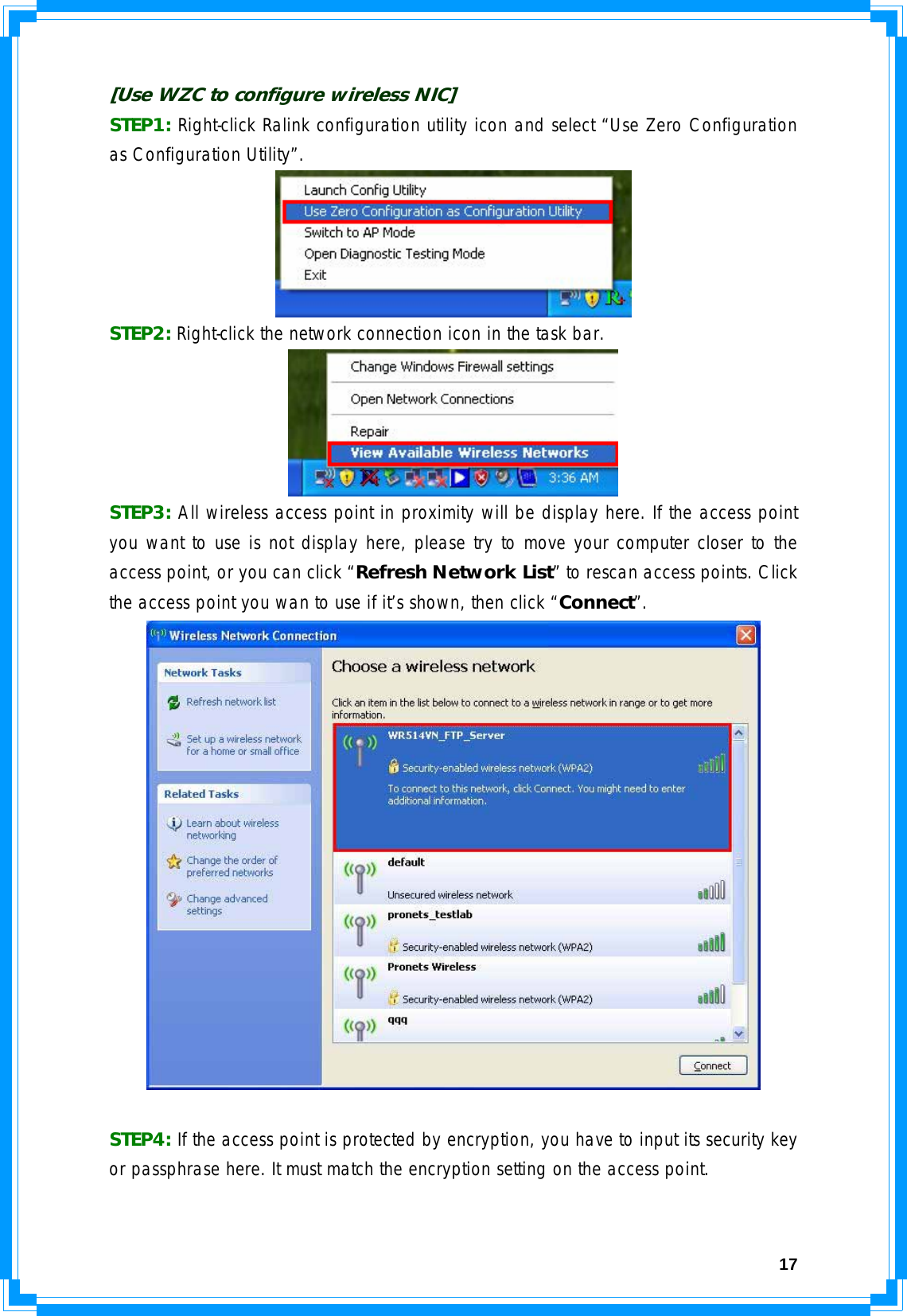  17[Use WZC to configure wireless NIC] STEP1: Right-click Ralink configuration utility icon and select “Use Zero Configuration as Configuration Utility”.  STEP2: Right-click the network connection icon in the task bar.  STEP3: All wireless access point in proximity will be display here. If the access point you want to use is not display here, please try to move your computer closer to the access point, or you can click “Refresh Network List” to rescan access points. Click the access point you wan to use if it’s shown, then click “Connect”.   STEP4: If the access point is protected by encryption, you have to input its security key or passphrase here. It must match the encryption setting on the access point. 