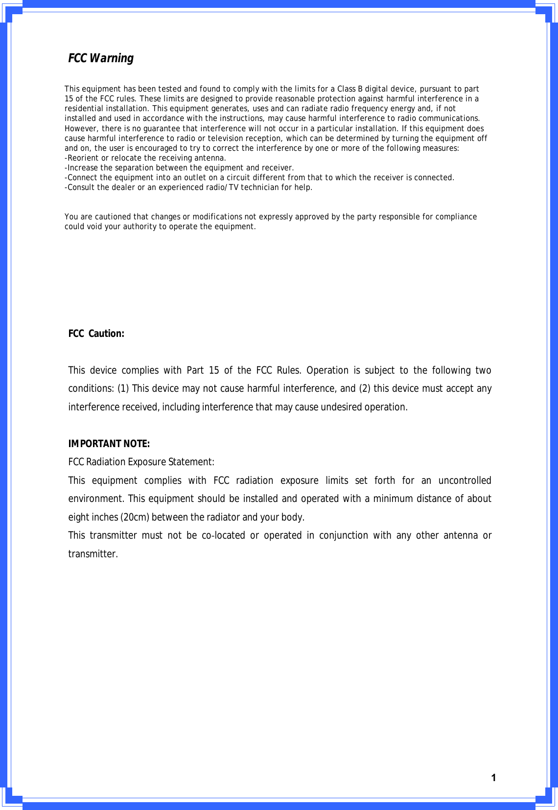 1FCCWarningFCC Caution: ThisdevicecomplieswithPart15oftheFCCRules.Operationissubjecttothefollowingtwoconditions:(1)Thisdevicemaynotcauseharmfulinterference,and(2)thisdevicemustacceptanyinterferencereceived,includinginterferencethatmaycauseundesiredoperation.IMPORTANTNOTE:FCCRadiationExposureStatement:ThisequipmentcomplieswithFCCradiationexposurelimitssetforthforanuncontrolledenvironment.Thisequipmentshouldbeinstalledandoperatedwithaminimumdistanceofabouteightinches(20cm)betweentheradiatorandyourbody.ThistransmittermustnotbecoͲlocatedoroperatedinconjunctionwithanyotherantennaortransmitter.This equipment has been tested and found to comply with the limits for a Class B digital device, pursuant to part 15 of the FCC rules. These limits are designed to provide reasonable protection against harmful interference in a residential installation. This equipment generates, uses and can radiate radio frequency energy and, if not installed and used in accordance with the instructions, may cause harmful interference to radio communications. However, there is no guarantee that interference will not occur in a particular installation. If this equipment does cause harmful interference to radio or television reception, which can be determined by turning the equipment off and on, the user is encouraged to try to correct the interference by one or more of the following measures:-Reorient or relocate the receiving antenna.-Increase the separation between the equipment and receiver.-Connect the equipment into an outlet on a circuit different from that to which the receiver is connected.-Consult the dealer or an experienced radio/TV technician for help.You are cautioned that changes or modifications not expressly approved by the party responsible for compliance could void your authority to operate the equipment.