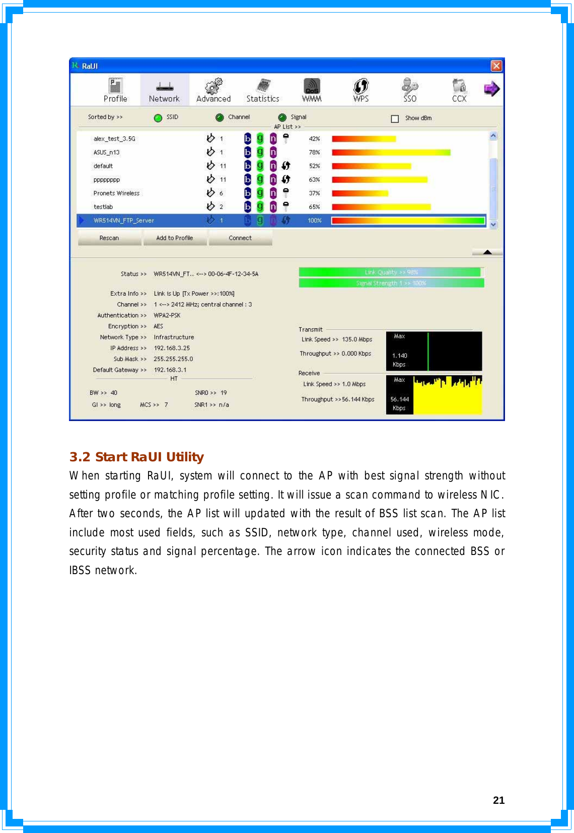  21  3.2 Start RaUI Utility When starting RaUI, system will connect to the AP with best signal strength without setting profile or matching profile setting. It will issue a scan command to wireless NIC. After two seconds, the AP list will updated with the result of BSS list scan. The AP list include most used fields, such as SSID, network type, channel used, wireless mode, security status and signal percentage. The arrow icon indicates the connected BSS or IBSS network. 