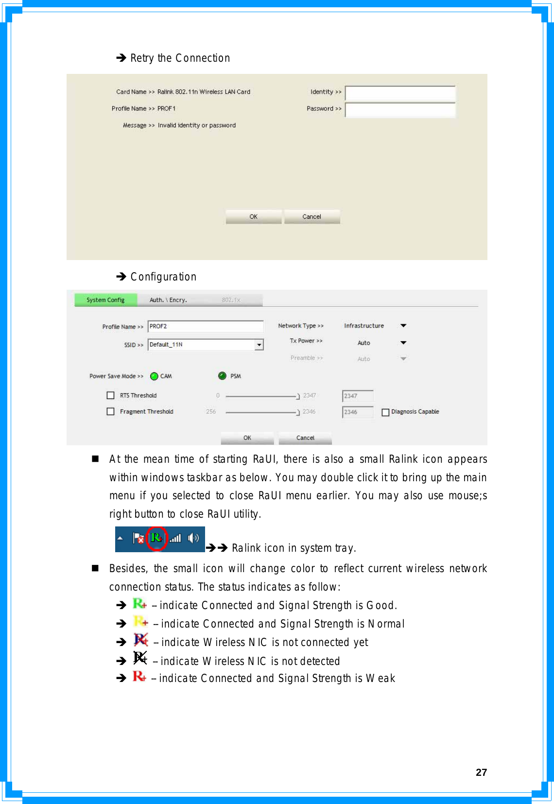  27  Î Retry the Connection    Î Configuration    At the mean time of starting RaUI, there is also a small Ralink icon appears within windows taskbar as below. You may double click it to bring up the main menu if you selected to close RaUI menu earlier. You may also use mouse;s right button to close RaUI utility.  ÎÎ Ralink icon in system tray.  Besides, the small icon will change color to reflect current wireless network connection status. The status indicates as follow:  Î  -- indicate Connected and Signal Strength is Good.  Î  -- indicate Connected and Signal Strength is Normal  Î  -- indicate Wireless NIC is not connected yet  Î  -- indicate Wireless NIC is not detected  Î  -- indicate Connected and Signal Strength is Weak    