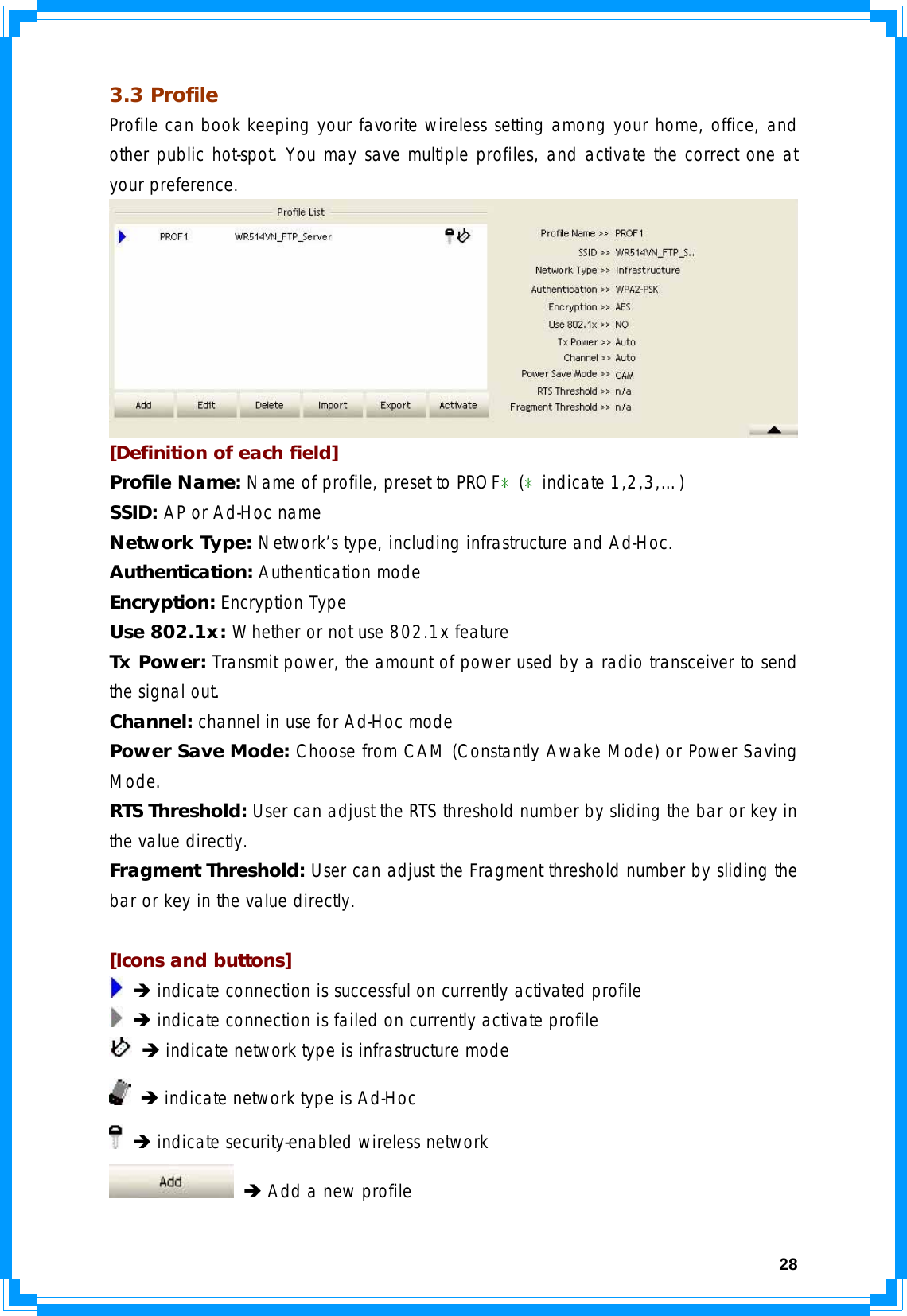  283.3 Profile Profile can book keeping your favorite wireless setting among your home, office, and other public hot-spot. You may save multiple profiles, and activate the correct one at your preference.  [Definition of each field] Profile Name: Name of profile, preset to PROF﹡(﹡indicate 1,2,3,…) SSID: AP or Ad-Hoc name Network Type: Network’s type, including infrastructure and Ad-Hoc. Authentication: Authentication mode Encryption: Encryption Type Use 802.1x: Whether or not use 802.1x feature Tx Power: Transmit power, the amount of power used by a radio transceiver to send the signal out. Channel: channel in use for Ad-Hoc mode Power Save Mode: Choose from CAM (Constantly Awake Mode) or Power Saving Mode. RTS Threshold: User can adjust the RTS threshold number by sliding the bar or key in the value directly. Fragment Threshold: User can adjust the Fragment threshold number by sliding the bar or key in the value directly.  [Icons and buttons]  Î indicate connection is successful on currently activated profile  Î indicate connection is failed on currently activate profile  Î indicate network type is infrastructure mode  Î indicate network type is Ad-Hoc  Î indicate security-enabled wireless network  Î Add a new profile 