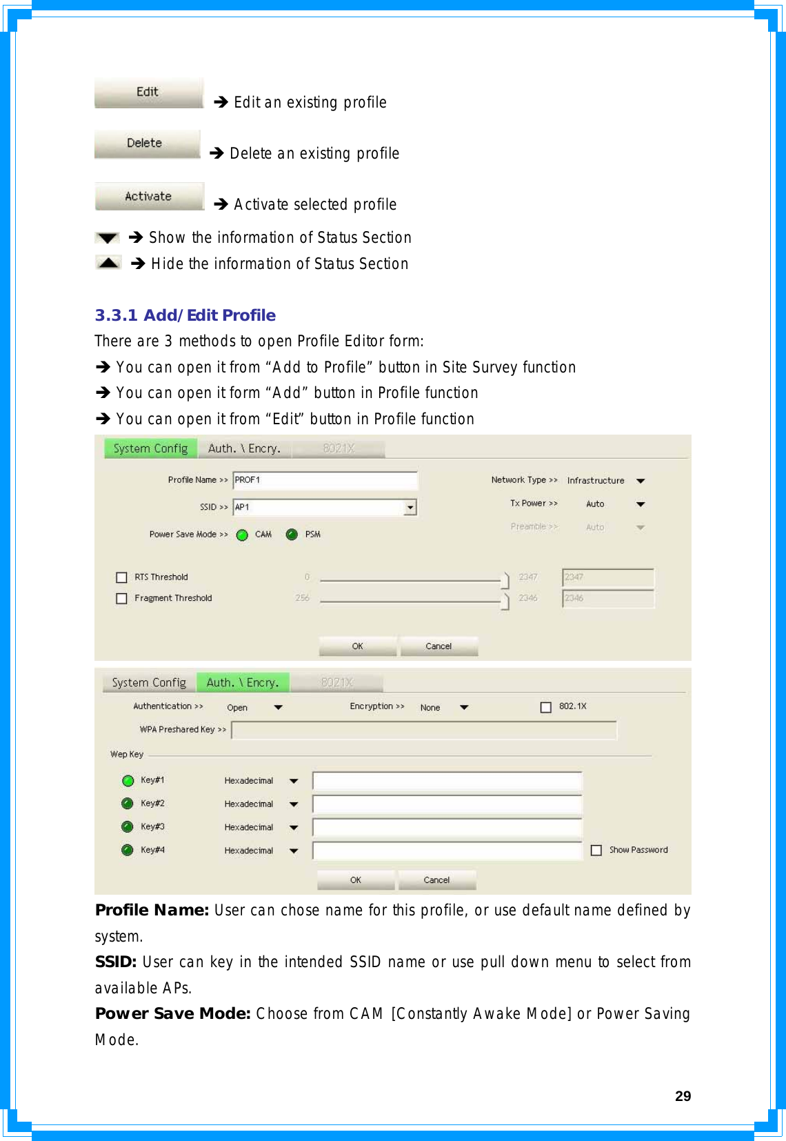  29 Î Edit an existing profile  Î Delete an existing profile  Î Activate selected profile  Î Show the information of Status Section  Î Hide the information of Status Section  3.3.1 Add/Edit Profile There are 3 methods to open Profile Editor form: Î You can open it from “Add to Profile” button in Site Survey function Î You can open it form “Add” button in Profile function Î You can open it from “Edit” button in Profile function   Profile Name: User can chose name for this profile, or use default name defined by system. SSID: User can key in the intended SSID name or use pull down menu to select from available APs. Power Save Mode: Choose from CAM [Constantly Awake Mode] or Power Saving Mode. 