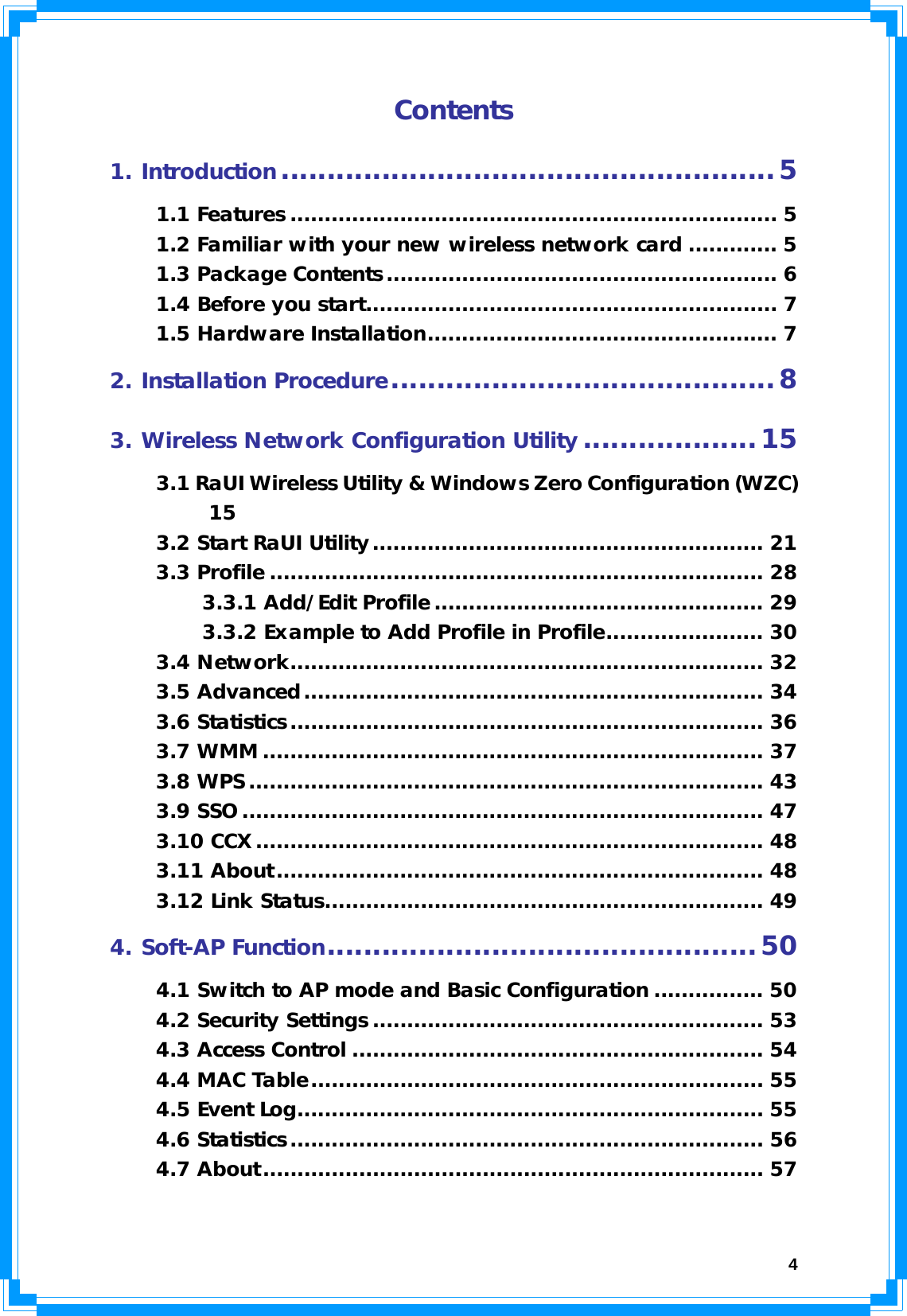  4Contents 1. Introduction......................................................5 1.1 Features ....................................................................... 5 1.2 Familiar with your new wireless network card ............. 5 1.3 Package Contents......................................................... 6 1.4 Before you start............................................................ 7 1.5 Hardware Installation................................................... 7 2. Installation Procedure..........................................8 3. Wireless Network Configuration Utility...................15 3.1 RaUI Wireless Utility &amp; Windows Zero Configuration (WZC) 15 3.2 Start RaUI Utility......................................................... 21 3.3 Profile ........................................................................ 28 3.3.1 Add/Edit Profile ................................................ 29 3.3.2 Example to Add Profile in Profile....................... 30 3.4 Network..................................................................... 32 3.5 Advanced................................................................... 34 3.6 Statistics..................................................................... 36 3.7 WMM ......................................................................... 37 3.8 WPS........................................................................... 43 3.9 SSO............................................................................ 47 3.10 CCX.......................................................................... 48 3.11 About....................................................................... 48 3.12 Link Status................................................................ 49 4. Soft-AP Function...............................................50 4.1 Switch to AP mode and Basic Configuration ................ 50 4.2 Security Settings ......................................................... 53 4.3 Access Control ............................................................ 54 4.4 MAC Table.................................................................. 55 4.5 Event Log.................................................................... 55 4.6 Statistics..................................................................... 56 4.7 About......................................................................... 57  