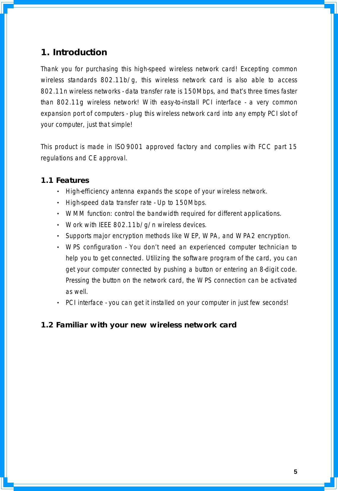  5 1. Introduction Thank you for purchasing this high-speed wireless network card! Excepting common wireless standards 802.11b/g, this wireless network card is also able to access 802.11n wireless networks - data transfer rate is 150Mbps, and that’s three times faster than 802.11g wireless network! With easy-to-install PCI interface - a very common expansion port of computers - plug this wireless network card into any empty PCI slot of your computer, just that simple!  This product is made in ISO9001 approved factory and complies with FCC part 15 regulations and CE approval.   1.1 Features ‧ High-efficiency antenna expands the scope of your wireless network. ‧ High-speed data transfer rate - Up to 150Mbps. ‧ WMM function: control the bandwidth required for different applications. ‧ Work with IEEE 802.11b/g/n wireless devices. ‧ Supports major encryption methods like WEP, WPA, and WPA2 encryption. ‧ WPS configuration - You don’t need an experienced computer technician to help you to get connected. Utilizing the software program of the card, you can get your computer connected by pushing a button or entering an 8-digit code. Pressing the button on the network card, the WPS connection can be activated as well. ‧ PCI interface - you can get it installed on your computer in just few seconds!   1.2 Familiar with your new wireless network card 