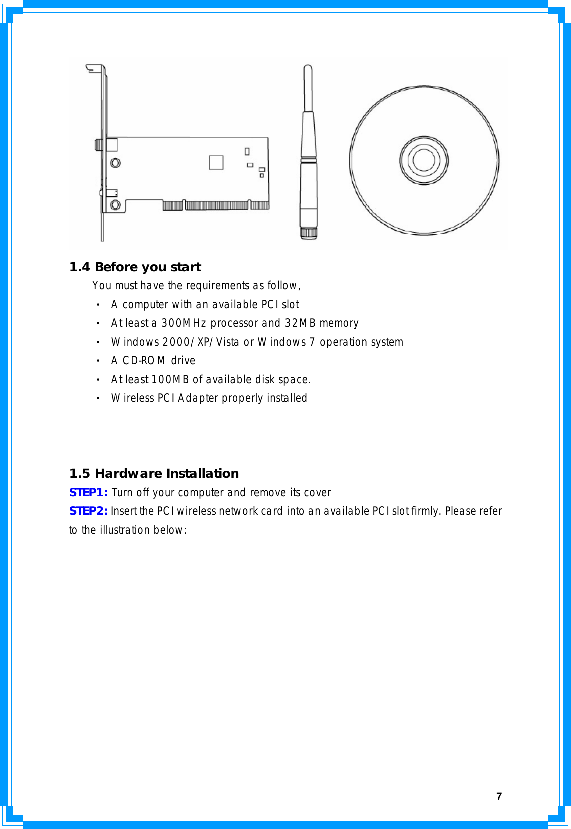  7  1.4 Before you start You must have the requirements as follow, ‧ A computer with an available PCI slot ‧ At least a 300MHz processor and 32MB memory ‧ Windows 2000/XP/Vista or Windows 7 operation system ‧ A CD-ROM drive ‧ At least 100MB of available disk space. ‧ Wireless PCI Adapter properly installed     1.5 Hardware Installation STEP1: Turn off your computer and remove its cover STEP2: Insert the PCI wireless network card into an available PCI slot firmly. Please refer to the illustration below:  