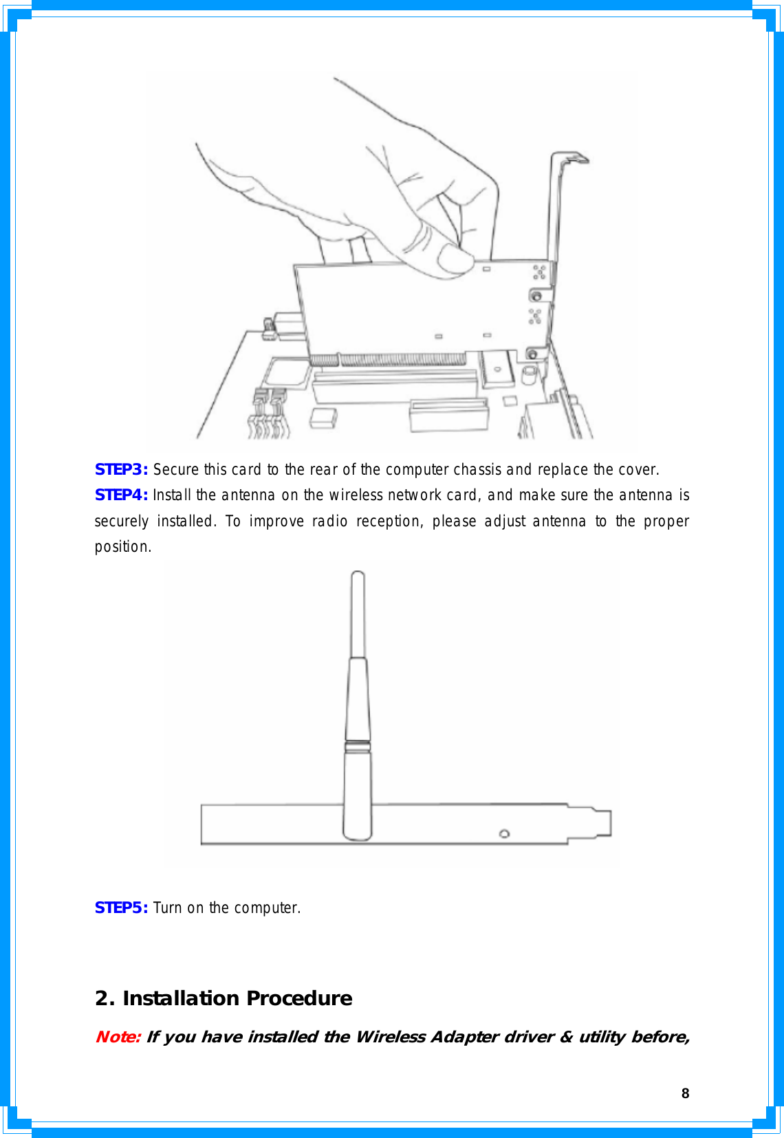  8 STEP3: Secure this card to the rear of the computer chassis and replace the cover. STEP4: Install the antenna on the wireless network card, and make sure the antenna is securely installed. To improve radio reception, please adjust antenna to the proper position.    STEP5: Turn on the computer.   2. Installation Procedure Note: If you have installed the Wireless Adapter driver &amp; utility before, 