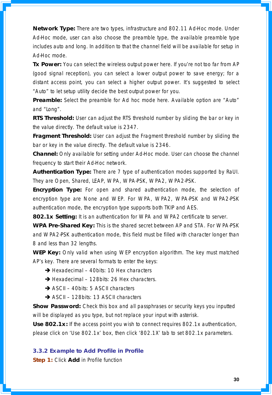  30Network Type: There are two types, infrastructure and 802.11 Ad-Hoc mode. Under Ad-Hoc mode, user can also choose the preamble type, the available preamble type includes auto and long. In addition to that the channel field will be available for setup in Ad-Hoc mode. Tx Power: You can select the wireless output power here. If you’re not too far from AP (good signal reception), you can select a lower output power to save energy; for a distant access point, you can select a higher output power. It’s suggested to select “Auto” to let setup utility decide the best output power for you. Preamble: Select the preamble for Ad hoc mode here. Available option are “Auto” and “Long”. RTS Threshold: User can adjust the RTS threshold number by sliding the bar or key in the value directly. The default value is 2347. Fragment Threshold: User can adjust the Fragment threshold number by sliding the bar or key in the value directly. The default value is 2346. Channel: Only available for setting under Ad-Hoc mode. User can choose the channel frequency to start their Ad-Hoc network. Authentication Type: There are 7 type of authentication modes supported by RaUI. They are Open, Shared, LEAP, WPA, WPA-PSK, WPA2, WPA2-PSK. Encryption Type: For open and shared authentication mode, the selection of encryption type are None and WEP. For WPA, WPA2, WPA-PSK and WPA2-PSK authentication mode, the encryption type supports both TKIP and AES. 802.1x Setting: It is an authentication for WPA and WPA2 certificate to server. WPA Pre-Shared Key: This is the shared secret between AP and STA. For WPA-PSK and WPA2-PSK authentication mode, this field must be filled with character longer than 8 and less than 32 lengths. WEP Key: Only valid when using WEP encryption algorithm. The key must matched AP’s key. There are several formats to enter the keys:  Î Hexadecimal – 40bits: 10 Hex characters  Î Hexadecimal – 128bits: 26 Hex characters.  Î ASCII – 40bits: 5 ASCII characters  Î ASCII – 128bits: 13 ASCII characters Show Password: Check this box and all passphrases or security keys you inputted will be displayed as you type, but not replace your input with asterisk. Use 802.1x: If the access point you wish to connect requires 802.1x authentication, please click on ‘Use 802.1x’ box, then click ‘802.1X’ tab to set 802.1x parameters.  3.3.2 Example to Add Profile in Profile Step 1: Click Add in Profile function 