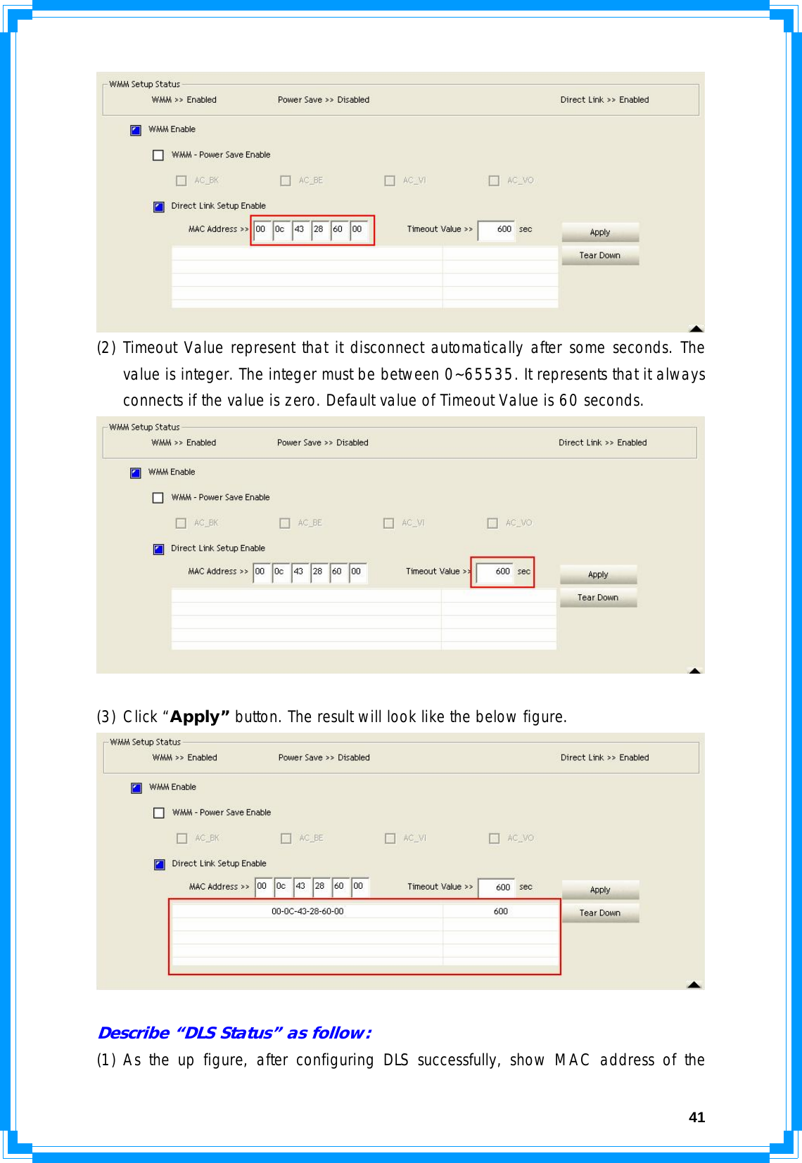  41 (2) Timeout Value represent that it disconnect automatically after some seconds. The value is integer. The integer must be between 0~65535. It represents that it always connects if the value is zero. Default value of Timeout Value is 60 seconds.   (3) Click “Apply” button. The result will look like the below figure.   Describe “DLS Status” as follow: (1) As the up figure, after configuring DLS successfully, show MAC address of the 