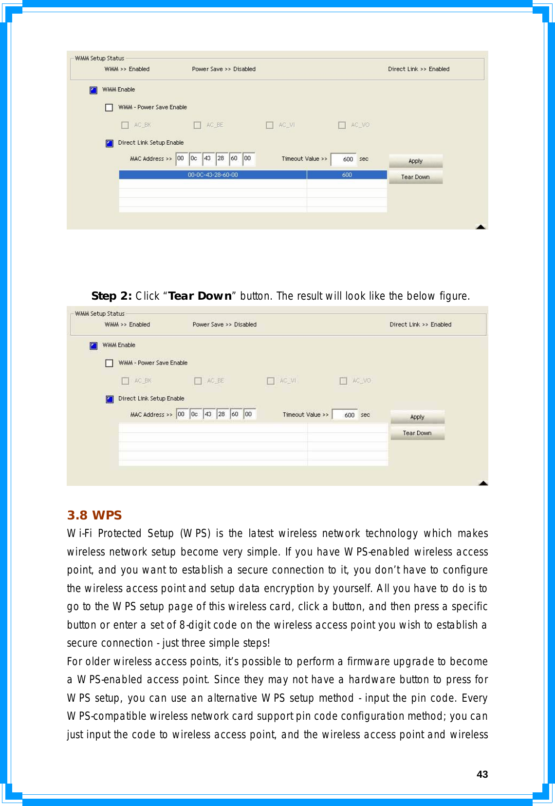  43     Step 2: Click “Tear Down” button. The result will look like the below figure.   3.8 WPS Wi-Fi Protected Setup (WPS) is the latest wireless network technology which makes wireless network setup become very simple. If you have WPS-enabled wireless access point, and you want to establish a secure connection to it, you don’t have to configure the wireless access point and setup data encryption by yourself. All you have to do is to go to the WPS setup page of this wireless card, click a button, and then press a specific button or enter a set of 8-digit code on the wireless access point you wish to establish a secure connection - just three simple steps!  For older wireless access points, it’s possible to perform a firmware upgrade to become a WPS-enabled access point. Since they may not have a hardware button to press for WPS setup, you can use an alternative WPS setup method - input the pin code. Every WPS-compatible wireless network card support pin code configuration method; you can just input the code to wireless access point, and the wireless access point and wireless 