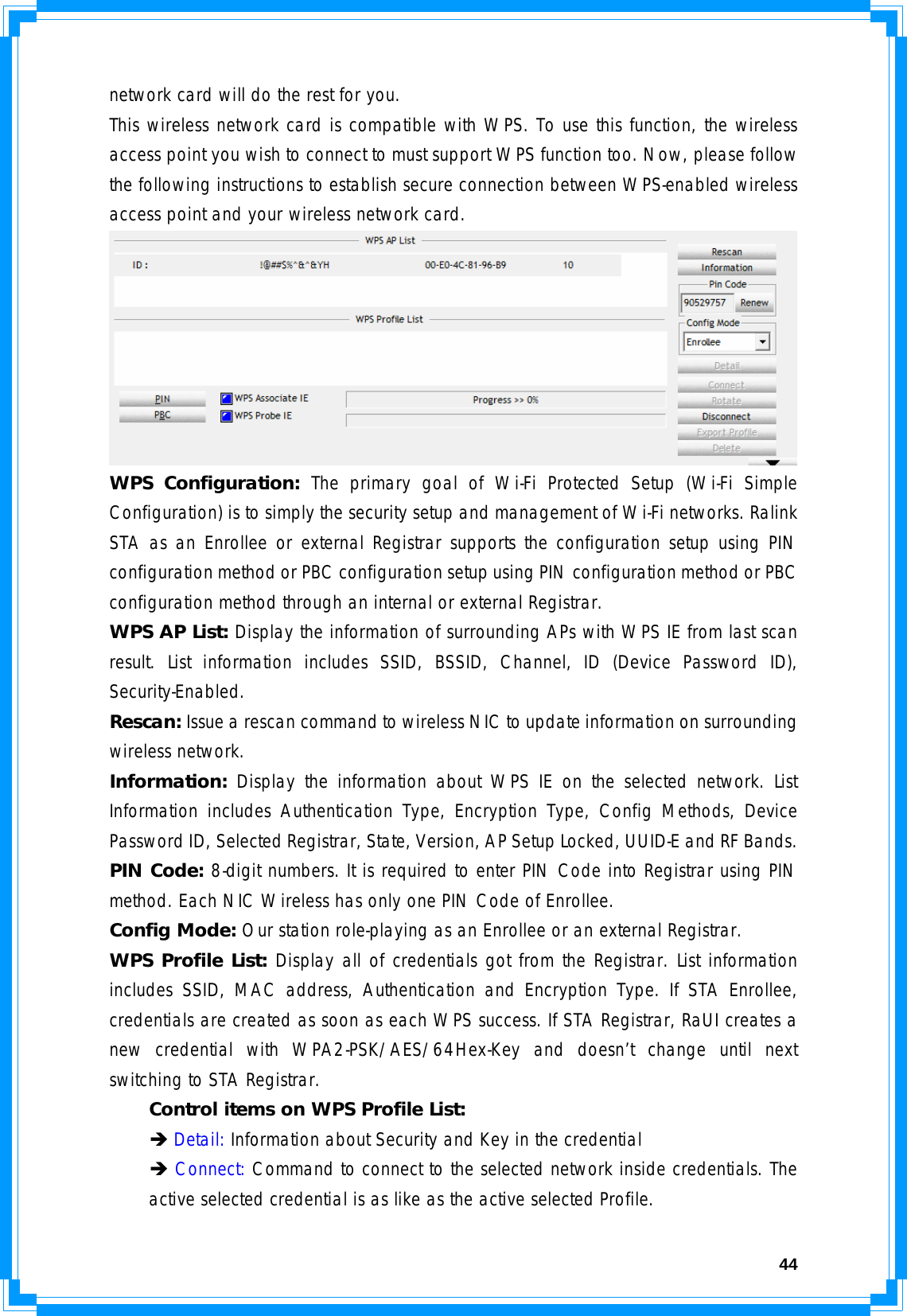  44network card will do the rest for you. This wireless network card is compatible with WPS. To use this function, the wireless access point you wish to connect to must support WPS function too. Now, please follow the following instructions to establish secure connection between WPS-enabled wireless access point and your wireless network card.  WPS Configuration: The primary goal of Wi-Fi Protected Setup (Wi-Fi Simple Configuration) is to simply the security setup and management of Wi-Fi networks. Ralink STA as an Enrollee or external Registrar supports the configuration setup using PIN configuration method or PBC configuration setup using PIN configuration method or PBC configuration method through an internal or external Registrar. WPS AP List: Display the information of surrounding APs with WPS IE from last scan result. List information includes SSID, BSSID, Channel, ID (Device Password ID), Security-Enabled. Rescan: Issue a rescan command to wireless NIC to update information on surrounding wireless network. Information: Display the information about WPS IE on the selected network. List Information includes Authentication Type, Encryption Type, Config Methods, Device Password ID, Selected Registrar, State, Version, AP Setup Locked, UUID-E and RF Bands. PIN Code: 8-digit numbers. It is required to enter PIN Code into Registrar using PIN method. Each NIC Wireless has only one PIN Code of Enrollee. Config Mode: Our station role-playing as an Enrollee or an external Registrar. WPS Profile List: Display all of credentials got from the Registrar. List information includes SSID, MAC address, Authentication and Encryption Type. If STA Enrollee, credentials are created as soon as each WPS success. If STA Registrar, RaUI creates a new credential with WPA2-PSK/AES/64Hex-Key and doesn’t change until next switching to STA Registrar.   Control items on WPS Profile List:  Î Detail: Information about Security and Key in the credential  Î Connect: Command to connect to the selected network inside credentials. The   active selected credential is as like as the active selected Profile. 