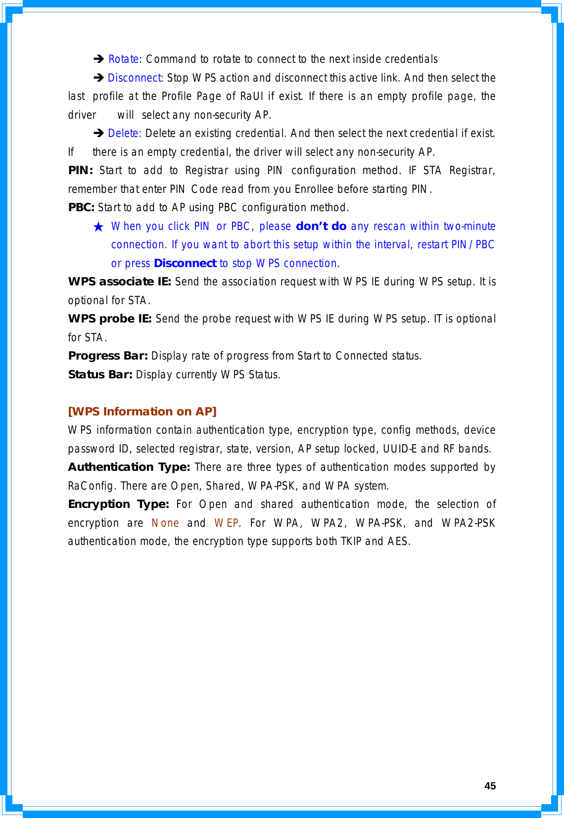  45 Î Rotate: Command to rotate to connect to the next inside credentials  Î Disconnect: Stop WPS action and disconnect this active link. And then select the last  profile at the Profile Page of RaUI if exist. If there is an empty profile page, the driver   will  select any non-security AP.  Î Delete: Delete an existing credential. And then select the next credential if exist. If   there is an empty credential, the driver will select any non-security AP. PIN:  Start to add to Registrar using PIN configuration method. IF STA Registrar, remember that enter PIN Code read from you Enrollee before starting PIN.  PBC: Start to add to AP using PBC configuration method. ★ When you click PIN or PBC, please don’t do any rescan within two-minute connection. If you want to abort this setup within the interval, restart PIN/PBC or press Disconnect to stop WPS connection. WPS associate IE: Send the association request with WPS IE during WPS setup. It is optional for STA. WPS probe IE: Send the probe request with WPS IE during WPS setup. IT is optional for STA. Progress Bar: Display rate of progress from Start to Connected status. Status Bar: Display currently WPS Status.  [WPS Information on AP] WPS information contain authentication type, encryption type, config methods, device password ID, selected registrar, state, version, AP setup locked, UUID-E and RF bands. Authentication Type: There are three types of authentication modes supported by RaConfig. There are Open, Shared, WPA-PSK, and WPA system. Encryption Type: For Open and shared authentication mode, the selection of encryption are None and WEP. For WPA, WPA2, WPA-PSK, and WPA2-PSK authentication mode, the encryption type supports both TKIP and AES. 