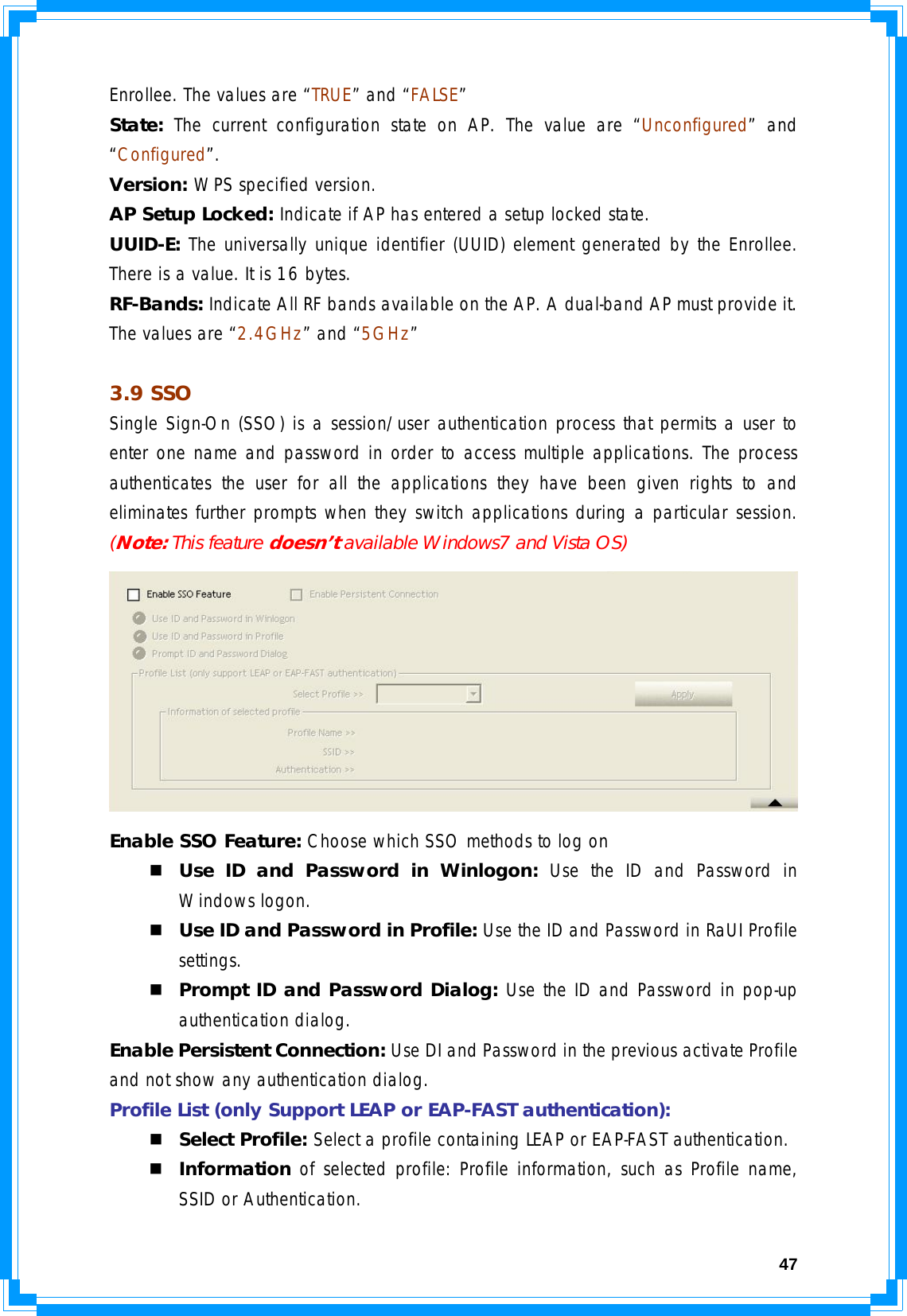  47Enrollee. The values are “TRUE” and “FALSE” State: The current configuration state on AP. The value are “Unconfigured” and “Configured”. Version: WPS specified version. AP Setup Locked: Indicate if AP has entered a setup locked state. UUID-E: The universally unique identifier (UUID) element generated by the Enrollee. There is a value. It is 16 bytes. RF-Bands: Indicate All RF bands available on the AP. A dual-band AP must provide it. The values are “2.4GHz” and “5GHz”  3.9 SSO Single Sign-On (SSO) is a session/user authentication process that permits a user to enter one name and password in order to access multiple applications. The process authenticates the user for all the applications they have been given rights to and eliminates further prompts when they switch applications during a particular session. (Note: This feature doesn’t available Windows7 and Vista OS)  Enable SSO Feature: Choose which SSO methods to log on  Use ID and Password in Winlogon: Use the ID and Password in Windows logon.  Use ID and Password in Profile: Use the ID and Password in RaUI Profile settings.  Prompt ID and Password Dialog: Use the ID and Password in pop-up authentication dialog. Enable Persistent Connection: Use DI and Password in the previous activate Profile and not show any authentication dialog. Profile List (only Support LEAP or EAP-FAST authentication):  Select Profile: Select a profile containing LEAP or EAP-FAST authentication.  Information of selected profile: Profile information, such as Profile name, SSID or Authentication. 