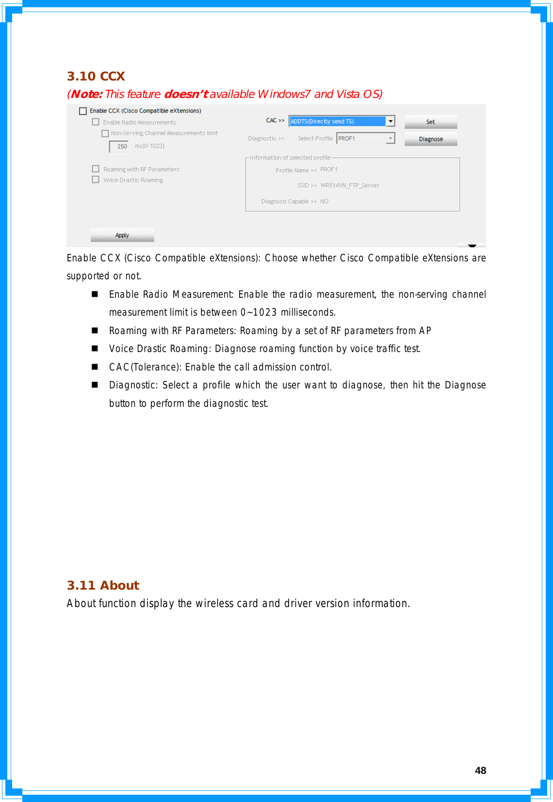  48 3.10 CCX  (Note: This feature doesn’t available Windows7 and Vista OS)  Enable CCX (Cisco Compatible eXtensions): Choose whether Cisco Compatible eXtensions are supported or not.  Enable Radio Measurement: Enable the radio measurement, the non-serving channel measurement limit is between 0~1023 milliseconds.  Roaming with RF Parameters: Roaming by a set of RF parameters from AP  Voice Drastic Roaming: Diagnose roaming function by voice traffic test.  CAC(Tolerance): Enable the call admission control.  Diagnostic: Select a profile which the user want to diagnose, then hit the Diagnose button to perform the diagnostic test.          3.11 About  About function display the wireless card and driver version information. 