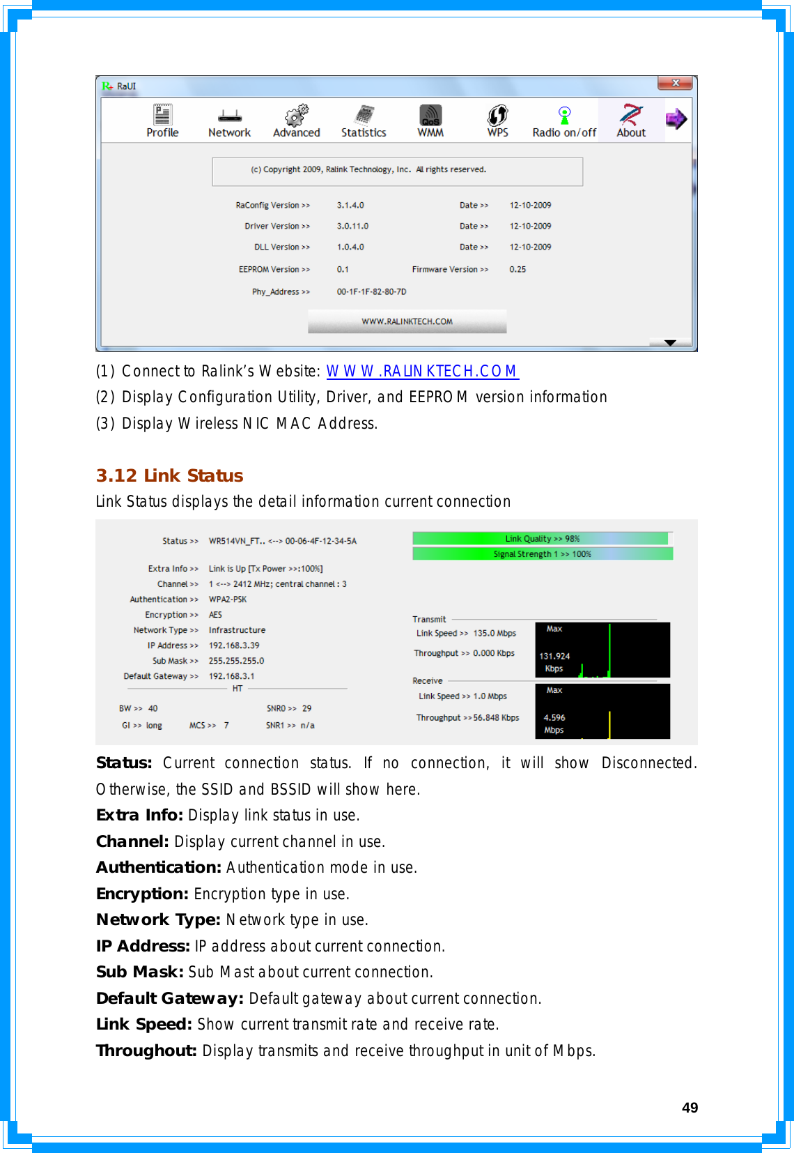  49 (1) Connect to Ralink’s Website: WWW.RALINKTECH.COM (2) Display Configuration Utility, Driver, and EEPROM version information (3) Display Wireless NIC MAC Address.  3.12 Link Status Link Status displays the detail information current connection  Status: Current connection status. If no connection, it will show Disconnected. Otherwise, the SSID and BSSID will show here. Extra Info: Display link status in use. Channel: Display current channel in use. Authentication: Authentication mode in use. Encryption: Encryption type in use. Network Type: Network type in use. IP Address: IP address about current connection. Sub Mask: Sub Mast about current connection. Default Gateway: Default gateway about current connection. Link Speed: Show current transmit rate and receive rate.  Throughout: Display transmits and receive throughput in unit of Mbps. 