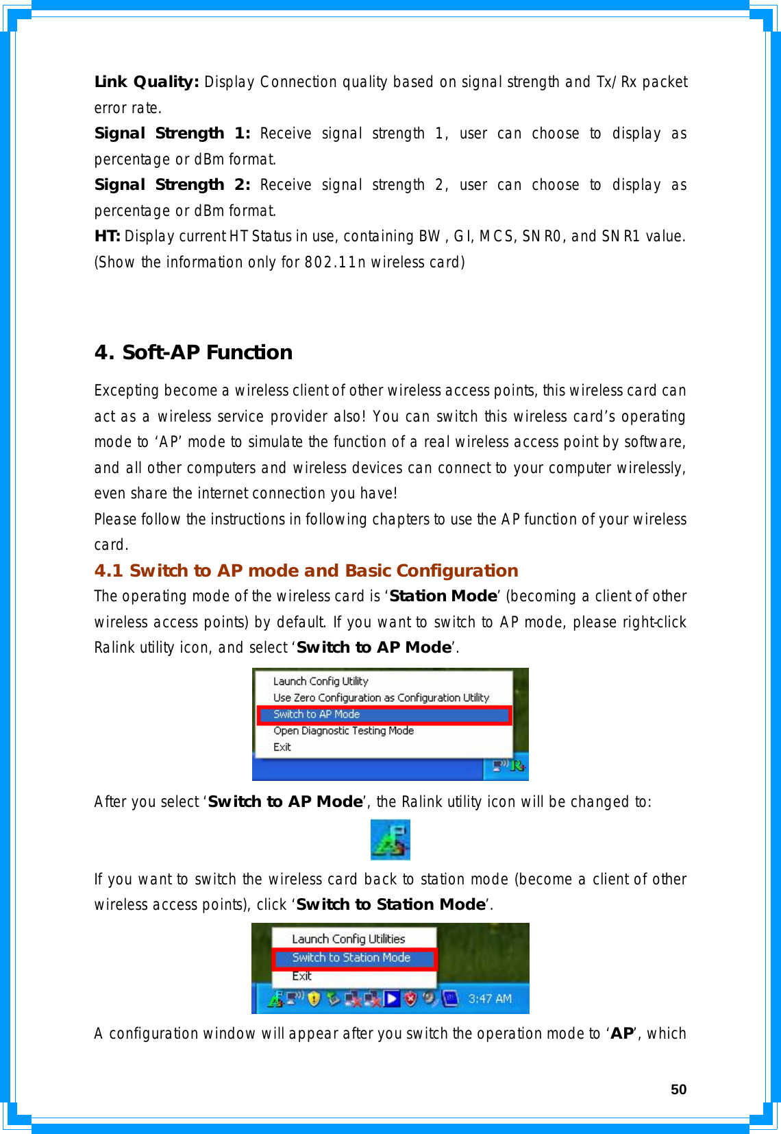  50Link Quality: Display Connection quality based on signal strength and Tx/Rx packet error rate. Signal Strength 1: Receive signal strength 1, user can choose to display as percentage or dBm format. Signal Strength 2: Receive signal strength 2, user can choose to display as percentage or dBm format. HT: Display current HT Status in use, containing BW, GI, MCS, SNR0, and SNR1 value. (Show the information only for 802.11n wireless card)   4. Soft-AP Function Excepting become a wireless client of other wireless access points, this wireless card can act as a wireless service provider also! You can switch this wireless card’s operating mode to ‘AP’ mode to simulate the function of a real wireless access point by software, and all other computers and wireless devices can connect to your computer wirelessly, even share the internet connection you have! Please follow the instructions in following chapters to use the AP function of your wireless card. 4.1 Switch to AP mode and Basic Configuration The operating mode of the wireless card is ‘Station Mode’ (becoming a client of other wireless access points) by default. If you want to switch to AP mode, please right-click Ralink utility icon, and select ‘Switch to AP Mode’.  After you select ‘Switch to AP Mode’, the Ralink utility icon will be changed to:  If you want to switch the wireless card back to station mode (become a client of other wireless access points), click ‘Switch to Station Mode’.  A configuration window will appear after you switch the operation mode to ‘AP’, which 