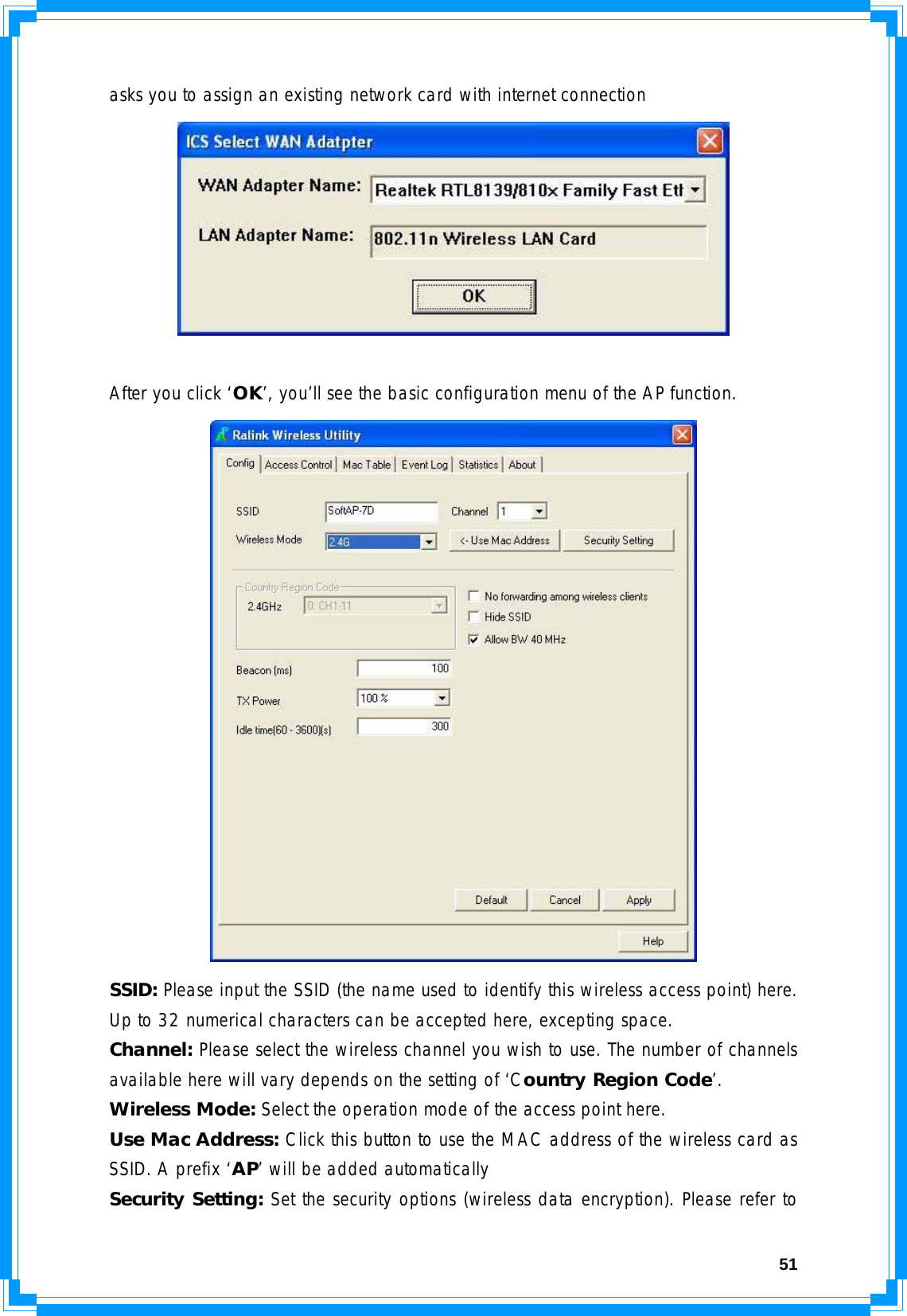  51asks you to assign an existing network card with internet connection   After you click ‘OK’, you’ll see the basic configuration menu of the AP function.  SSID: Please input the SSID (the name used to identify this wireless access point) here. Up to 32 numerical characters can be accepted here, excepting space. Channel: Please select the wireless channel you wish to use. The number of channels available here will vary depends on the setting of ‘Country Region Code’. Wireless Mode: Select the operation mode of the access point here. Use Mac Address: Click this button to use the MAC address of the wireless card as SSID. A prefix ‘AP’ will be added automatically Security Setting: Set the security options (wireless data encryption). Please refer to 