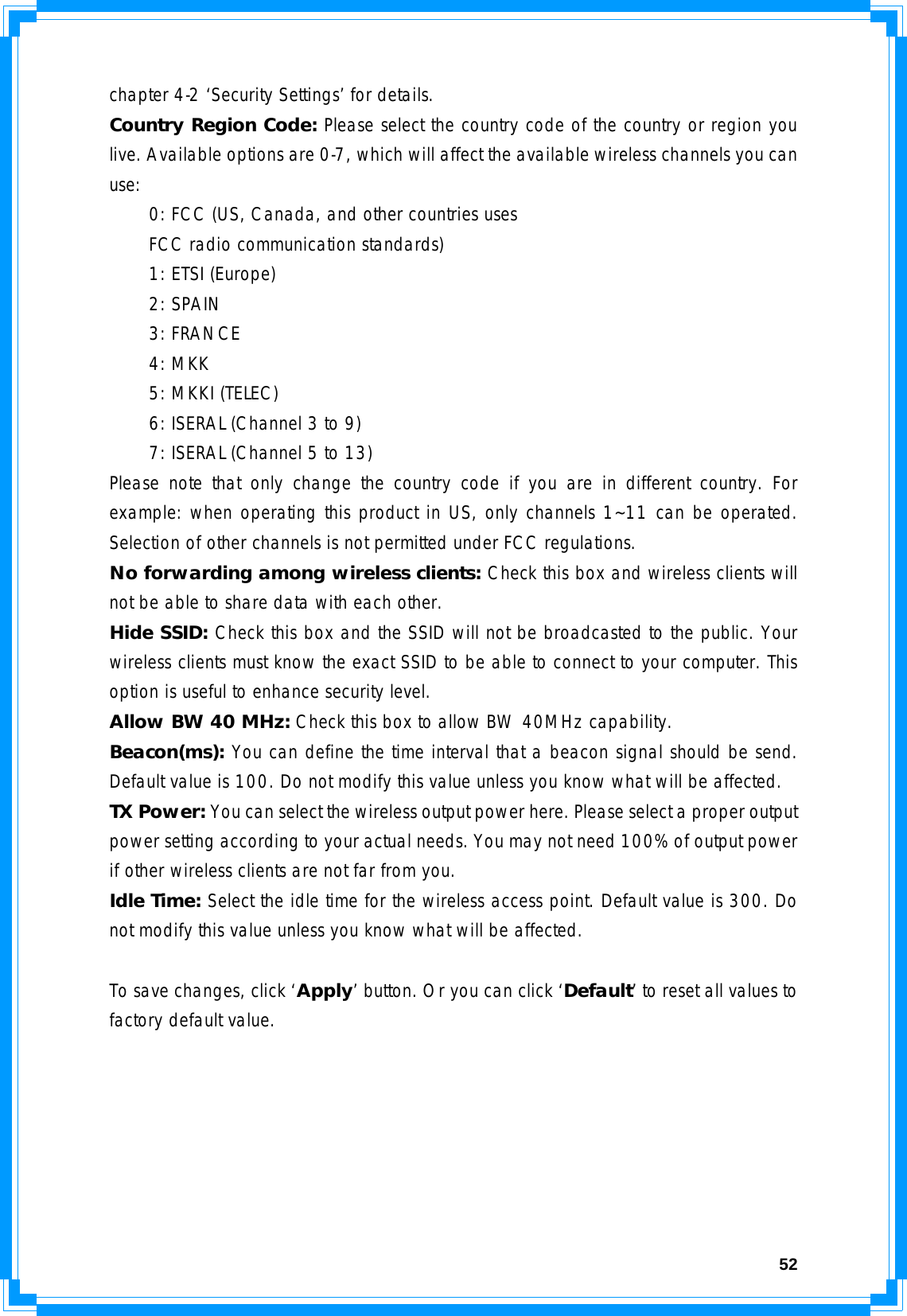  52chapter 4-2 ‘Security Settings’ for details. Country Region Code: Please select the country code of the country or region you live. Available options are 0-7, which will affect the available wireless channels you can use:   0: FCC (US, Canada, and other countries uses   FCC radio communication standards)   1: ETSI (Europe)  2: SPAIN  3: FRANCE  4: MKK   5: MKKI (TELEC)   6: ISERAL (Channel 3 to 9)   7: ISERAL (Channel 5 to 13) Please note that only change the country code if you are in different country. For example: when operating this product in US, only channels 1~11 can be operated. Selection of other channels is not permitted under FCC regulations. No forwarding among wireless clients: Check this box and wireless clients will not be able to share data with each other. Hide SSID: Check this box and the SSID will not be broadcasted to the public. Your wireless clients must know the exact SSID to be able to connect to your computer. This option is useful to enhance security level. Allow BW 40 MHz: Check this box to allow BW 40MHz capability. Beacon(ms): You can define the time interval that a beacon signal should be send. Default value is 100. Do not modify this value unless you know what will be affected. TX Power: You can select the wireless output power here. Please select a proper output power setting according to your actual needs. You may not need 100% of output power if other wireless clients are not far from you. Idle Time: Select the idle time for the wireless access point. Default value is 300. Do not modify this value unless you know what will be affected.  To save changes, click ‘Apply’ button. Or you can click ‘Default’ to reset all values to factory default value.       