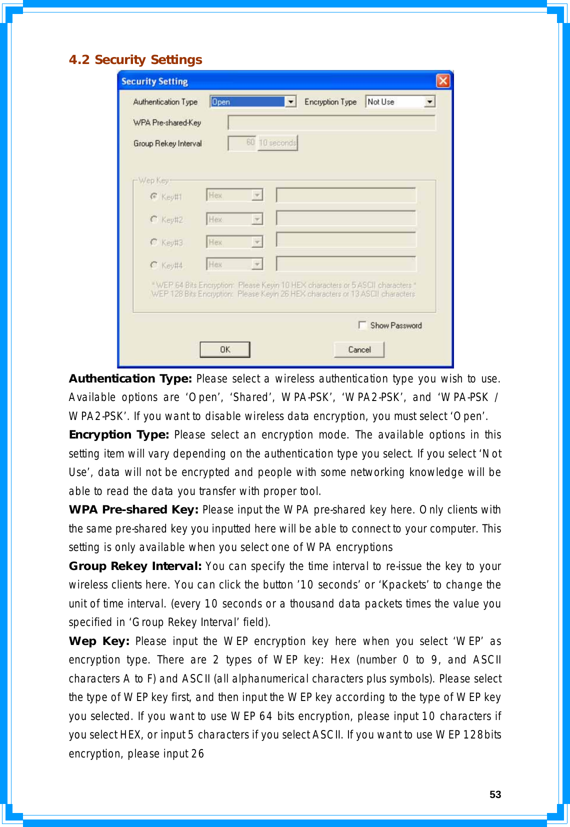  534.2 Security Settings  Authentication Type: Please select a wireless authentication type you wish to use. Available options are ‘Open’, ‘Shared’, WPA-PSK’, ‘WPA2-PSK’, and ‘WPA-PSK / WPA2-PSK’. If you want to disable wireless data encryption, you must select ‘Open’. Encryption Type: Please select an encryption mode. The available options in this setting item will vary depending on the authentication type you select. If you select ‘Not Use’, data will not be encrypted and people with some networking knowledge will be able to read the data you transfer with proper tool. WPA Pre-shared Key: Please input the WPA pre-shared key here. Only clients with the same pre-shared key you inputted here will be able to connect to your computer. This setting is only available when you select one of WPA encryptions Group Rekey Interval: You can specify the time interval to re-issue the key to your wireless clients here. You can click the button ’10 seconds’ or ‘Kpackets’ to change the unit of time interval. (every 10 seconds or a thousand data packets times the value you specified in ‘Group Rekey Interval’ field). Wep Key: Please input the WEP encryption key here when you select ‘WEP’ as encryption type. There are 2 types of WEP key: Hex (number 0 to 9, and ASCII characters A to F) and ASCII (all alphanumerical characters plus symbols). Please select the type of WEP key first, and then input the WEP key according to the type of WEP key you selected. If you want to use WEP 64 bits encryption, please input 10 characters if you select HEX, or input 5 characters if you select ASCII. If you want to use WEP 128bits encryption, please input 26 