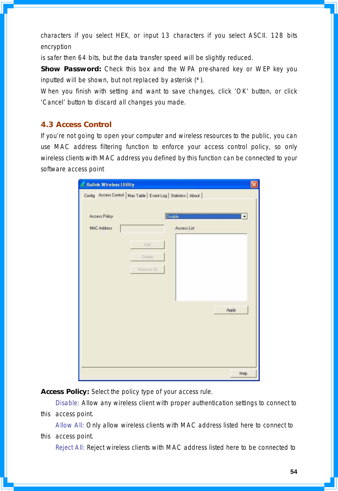  54characters if you select HEX, or input 13 characters if you select ASCII. 128 bits encryption is safer then 64 bits, but the data transfer speed will be slightly reduced. Show Password: Check this box and the WPA pre-shared key or WEP key you inputted will be shown, but not replaced by asterisk (*). When you finish with setting and want to save changes, click ‘OK’ button, or click ‘Cancel’ button to discard all changes you made.  4.3 Access Control If you’re not going to open your computer and wireless resources to the public, you can use MAC address filtering function to enforce your access control policy, so only wireless clients with MAC address you defined by this function can be connected to your software access point  Access Policy: Select the policy type of your access rule.  Disable: Allow any wireless client with proper authentication settings to connect to this  access point.  Allow All: Only allow wireless clients with MAC address listed here to connect to this  access point.   Reject All: Reject wireless clients with MAC address listed here to be connected to 