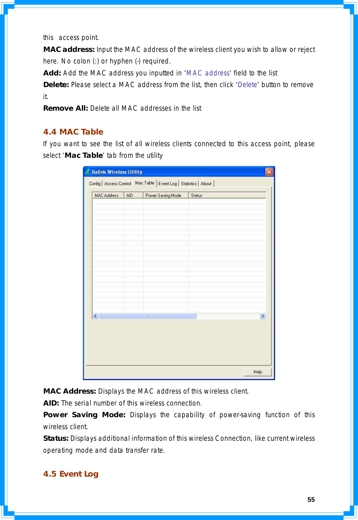  55this  access point. MAC address: Input the MAC address of the wireless client you wish to allow or reject here. No colon (:) or hyphen (-) required. Add: Add the MAC address you inputted in ‘MAC address’ field to the list Delete: Please select a MAC address from the list, then click ‘Delete’ button to remove it. Remove All: Delete all MAC addresses in the list  4.4 MAC Table If you want to see the list of all wireless clients connected to this access point, please select ‘Mac Table’ tab from the utility  MAC Address: Displays the MAC address of this wireless client. AID: The serial number of this wireless connection. Power Saving Mode: Displays the capability of power-saving function of this wireless client.  Status: Displays additional information of this wireless Connection, like current wireless operating mode and data transfer rate.  4.5 Event Log 