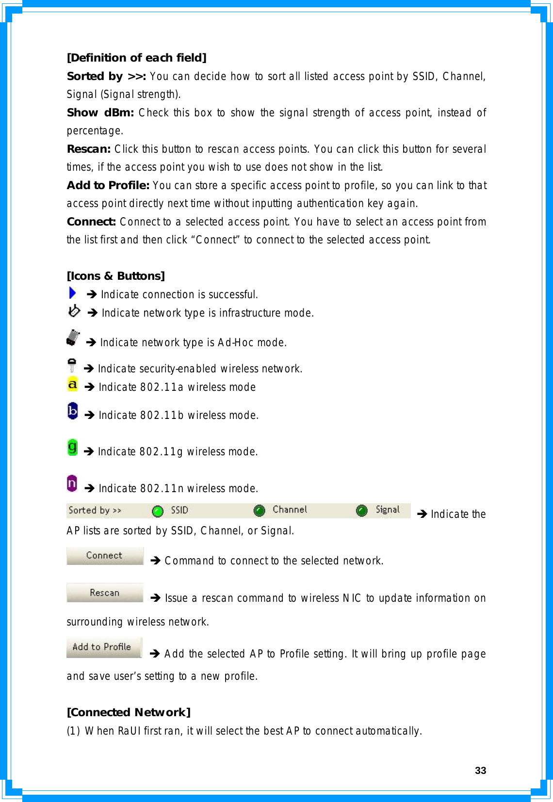  33[Definition of each field] Sorted by &gt;&gt;: You can decide how to sort all listed access point by SSID, Channel, Signal (Signal strength). Show dBm: Check this box to show the signal strength of access point, instead of percentage. Rescan: Click this button to rescan access points. You can click this button for several times, if the access point you wish to use does not show in the list. Add to Profile: You can store a specific access point to profile, so you can link to that access point directly next time without inputting authentication key again. Connect: Connect to a selected access point. You have to select an access point from the list first and then click “Connect” to connect to the selected access point.  [Icons &amp; Buttons]  Î Indicate connection is successful.  Î Indicate network type is infrastructure mode.  Î Indicate network type is Ad-Hoc mode.  Î Indicate security-enabled wireless network.  Î Indicate 802.11a wireless mode  Î Indicate 802.11b wireless mode.  Î Indicate 802.11g wireless mode.  Î Indicate 802.11n wireless mode.  Î Indicate the AP lists are sorted by SSID, Channel, or Signal.  Î Command to connect to the selected network.  Î Issue a rescan command to wireless NIC to update information on surrounding wireless network.  Î Add the selected AP to Profile setting. It will bring up profile page and save user’s setting to a new profile.  [Connected Network] (1) When RaUI first ran, it will select the best AP to connect automatically. 