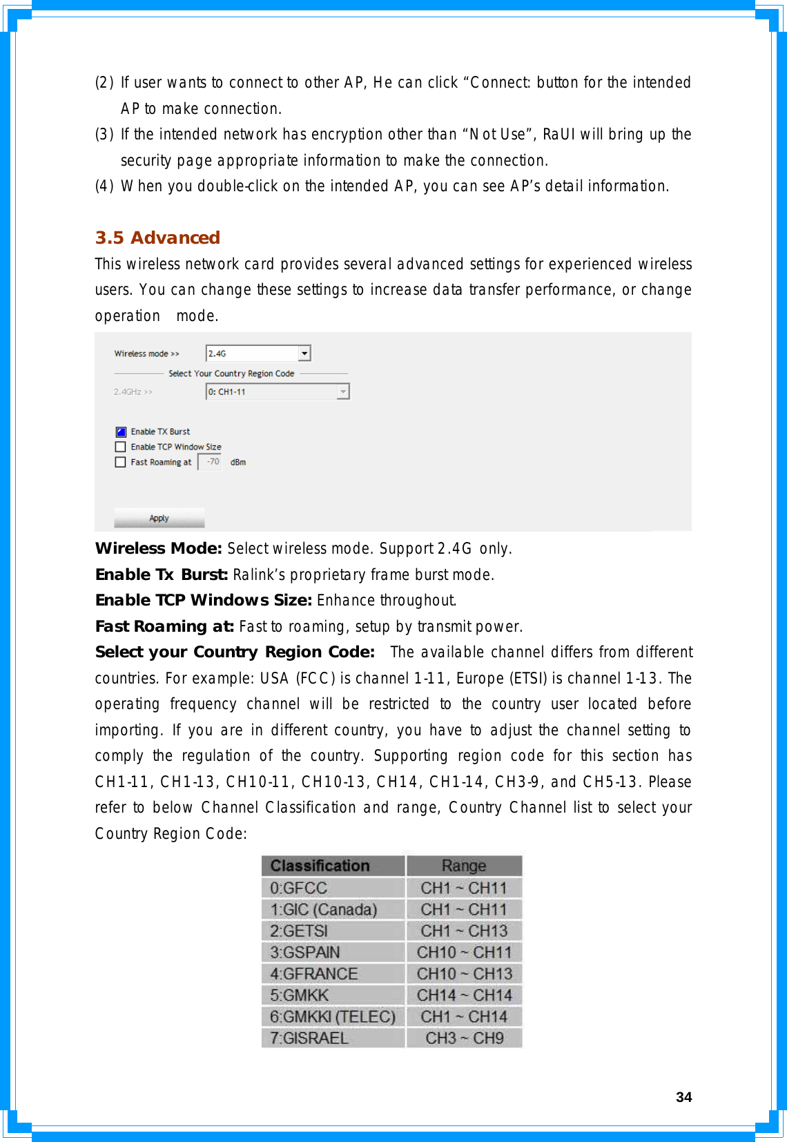  34(2) If user wants to connect to other AP, He can click “Connect: button for the intended AP to make connection. (3) If the intended network has encryption other than “Not Use”, RaUI will bring up the security page appropriate information to make the connection.  (4) When you double-click on the intended AP, you can see AP’s detail information.  3.5 Advanced This wireless network card provides several advanced settings for experienced wireless users. You can change these settings to increase data transfer performance, or change operation  mode.  Wireless Mode: Select wireless mode. Support 2.4G only. Enable Tx Burst: Ralink’s proprietary frame burst mode. Enable TCP Windows Size: Enhance throughout. Fast Roaming at: Fast to roaming, setup by transmit power. Select your Country Region Code:  The available channel differs from different countries. For example: USA (FCC) is channel 1-11, Europe (ETSI) is channel 1-13. The operating frequency channel will be restricted to the country user located before importing. If you are in different country, you have to adjust the channel setting to comply the regulation of the country. Supporting region code for this section has CH1-11, CH1-13, CH10-11, CH10-13, CH14, CH1-14, CH3-9, and CH5-13. Please refer to below Channel Classification and range, Country Channel list to select your Country Region Code:  