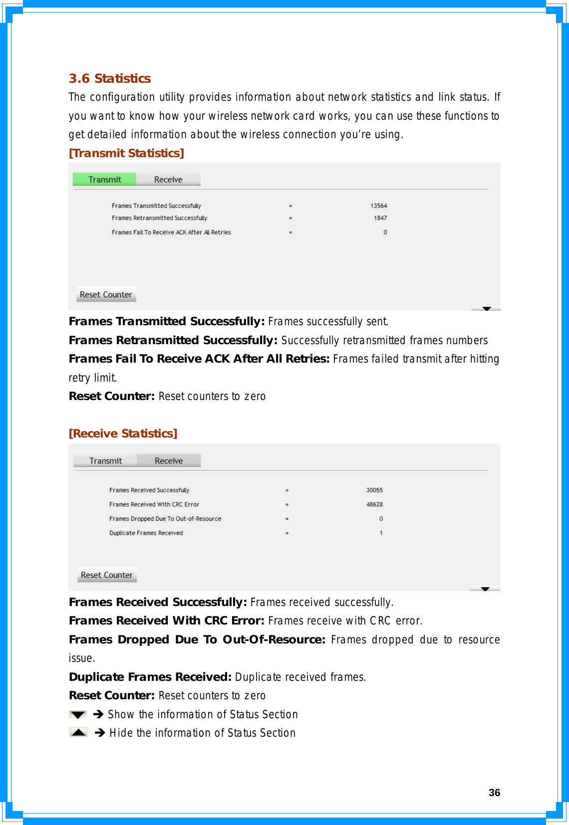  36 3.6 Statistics The configuration utility provides information about network statistics and link status. If you want to know how your wireless network card works, you can use these functions to get detailed information about the wireless connection you’re using. [Transmit Statistics]  Frames Transmitted Successfully: Frames successfully sent. Frames Retransmitted Successfully: Successfully retransmitted frames numbers Frames Fail To Receive ACK After All Retries: Frames failed transmit after hitting retry limit. Reset Counter: Reset counters to zero  [Receive Statistics]  Frames Received Successfully: Frames received successfully. Frames Received With CRC Error: Frames receive with CRC error. Frames Dropped Due To Out-Of-Resource: Frames dropped due to resource issue. Duplicate Frames Received: Duplicate received frames.   Reset Counter: Reset counters to zero  Î Show the information of Status Section  Î Hide the information of Status Section  