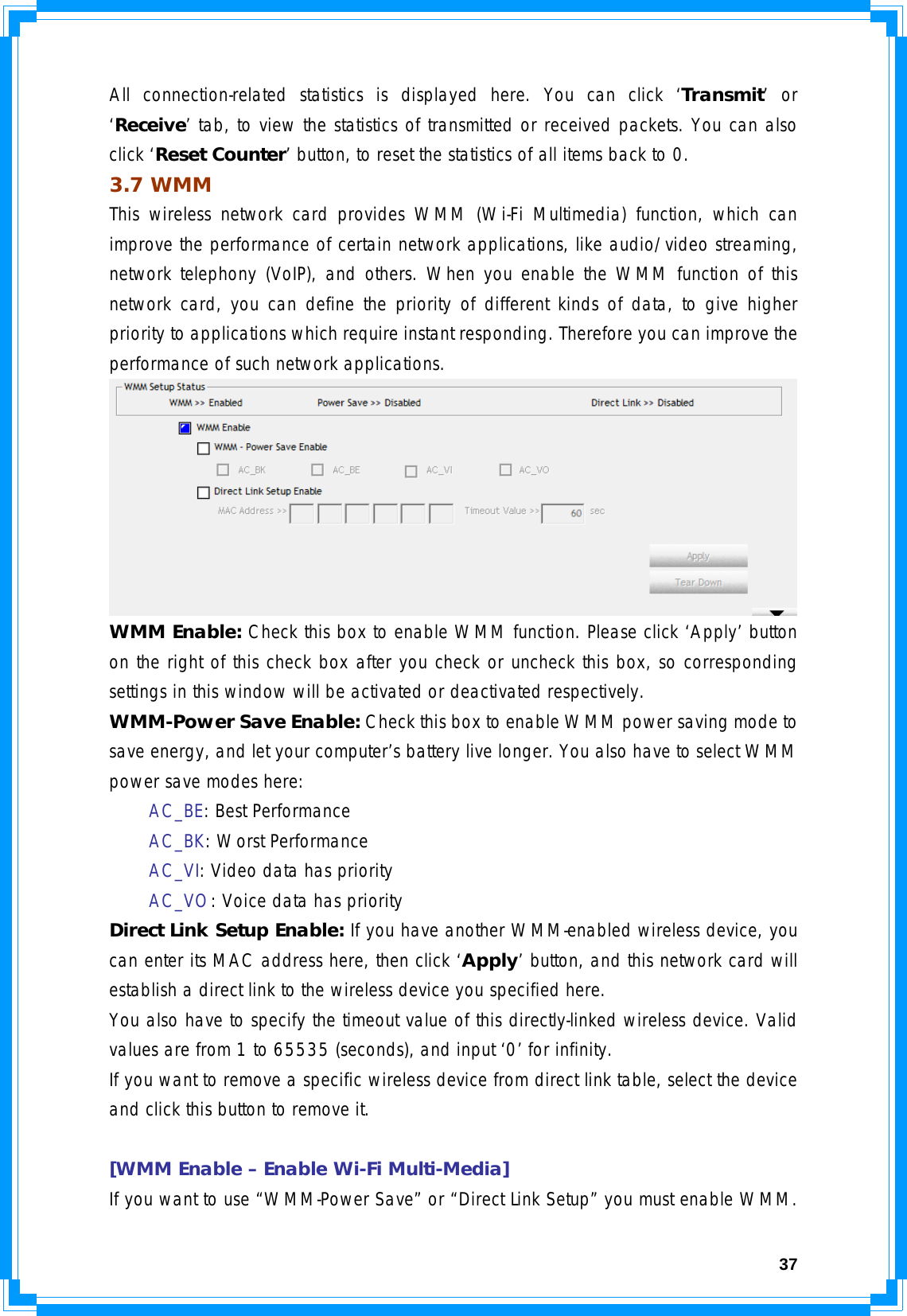 37All connection-related statistics is displayed here. You can click ‘Transmit’ or ‘Receive’ tab, to view the statistics of transmitted or received packets. You can also click ‘Reset Counter’ button, to reset the statistics of all items back to 0. 3.7 WMM This wireless network card provides WMM (Wi-Fi Multimedia) function, which can improve the performance of certain network applications, like audio/video streaming, network telephony (VoIP), and others. When you enable the WMM function of this network card, you can define the priority of different kinds of data, to give higher priority to applications which require instant responding. Therefore you can improve the performance of such network applications.  WMM Enable: Check this box to enable WMM function. Please click ‘Apply’ button on the right of this check box after you check or uncheck this box, so corresponding settings in this window will be activated or deactivated respectively. WMM-Power Save Enable: Check this box to enable WMM power saving mode to save energy, and let your computer’s battery live longer. You also have to select WMM power save modes here:  AC_BE: Best Performance  AC_BK: Worst Performance  AC_VI: Video data has priority  AC_VO: Voice data has priority Direct Link Setup Enable: If you have another WMM-enabled wireless device, you can enter its MAC address here, then click ‘Apply’ button, and this network card will establish a direct link to the wireless device you specified here.  You also have to specify the timeout value of this directly-linked wireless device. Valid values are from 1 to 65535 (seconds), and input ‘0’ for infinity. If you want to remove a specific wireless device from direct link table, select the device and click this button to remove it.  [WMM Enable – Enable Wi-Fi Multi-Media] If you want to use “WMM-Power Save” or “Direct Link Setup” you must enable WMM. 