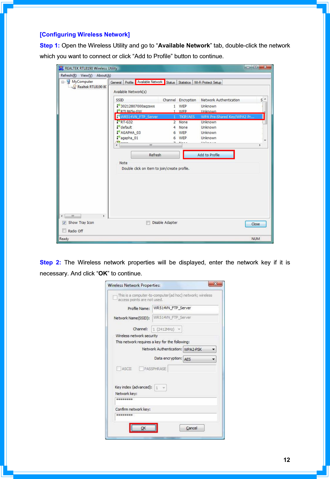 12[Configuring Wireless Network] Step 1: Open the Wireless Utility and go to “Available Network” tab, double-click the network which you want to connect or click “Add to Profile” button to continue.   Step 2: The Wireless network properties will be displayed, enter the network key if it is necessary. And click “OK” to continue. 